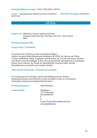 Workshop Reference number: 2010-1-DE2-GRU13-05184

Venue: Tagungszentrum Hohenwart Forum, Pforzheim                 Date of the Workshop: 26/06/2011 -
06/07/2011


                                             GENIAL


Subject area: Methods to increase students motivation
              Intergenerational learning / learning in later life / senior citizens
              Other

Working language(s): DE

Target Group + Translation:


Erwachsene (ab 18 Jahren) aus den teilnahmeberechtigten
Ländern mit guten Deutschkenntnissen (mindestens B2 GER), die Interesse am Thema
"Lernen und Bildung" haben. Eingeladen sind Menschen, die sich mit innovativen Ansätzen
zum Thema Lernen beschäftigen wollen und neue persönliche und allgemeine Lernstrategien
kennen lernen möchten, die Freude am interkulturellen Austausch haben und ihre
Deutschkenntnisse anwenden und vertiefen möchten.

Main activities Programme + Programme translation:


Im Vordergrund des Workshops steht die Beschäftigung mit den Themen
handlungsorientiertes und informelles Lernen, besonders Lernen in verschiedenen
Lebensaltern und generationsübergreifendes Lernen.

Workshop Organiser:                   Stadt Pforzheim

Contact details:                      Marktplatz 1
                                      75175 Pforzheim
                                      DE-GERMANY
                                      0
                                      0
                                      E-mail: Poststelle@stadtpforzheim.de
                                      www.pforzheim.de




                                                                                             49
 