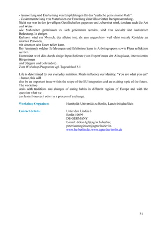- Auswertung und Erarbeitung von Empfehlungen für das "einfache gemeinsame Mahl".
- Zusammenstellung von Materialien zur Erstellung einer illustrierten Rezeptesammlung .
Nicht nur was in den jeweiligen Gesellschaften gegessen und zubereitet wird, sondern auch die Art
und Weise
wie Mahlzeiten gemeinsam zu sich genommen werden, sind von sozialer und kultureller
Bedeutung. In einigen
Kulturen wird ein Mensch, der alleine isst, als arm angesehen– weil ohne soziale Kontakte zu
anderen Personen,
mit denen er sein Essen teilen kann.
Der Austausch solcher Erfahrungen und Erlebnisse kann in Arbeitsgruppen sowie Plena reflektiert
werden.
Unterstützt wird dies durch einige Input-Referate (von Expert/innen der Alltagskost, interessierten
Bürgerinnen
und Bürgern und Lehrenden).
Zum Workshop-Programm vgl. Tagesablauf 5.1

Life is determined by our everyday nutrition. Meals influence our identity: "You are what you eat"
– hence, this will
also be an important issue within the scope of the EU integration and an exciting topic of the future.
The workshop
deals with traditions and changes of eating habits in different regions of Europe and with the
question what we
can learn from each other in a process of exchange.

Workshop Organiser:                  Humboldt-Universiät zu Berlin, Landwirtischaftlich-

Contact details:                     Unter den Linden 6
                                     Berlin 10099
                                     DE-GERMANY
                                     E-mail: dekan.lgf@agrar.huberlin;
                                     peter.kannegiesser@agrar.huberlin.
                                     www.hu-berlin.de; www.agrar.hu-berlin.de




                                                                                               51
 