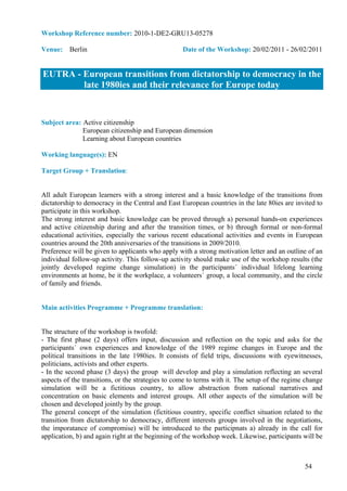 Workshop Reference number: 2010-1-DE2-GRU13-05278

Venue: Berlin                                      Date of the Workshop: 20/02/2011 - 26/02/2011


EUTRA - European transitions from dictatorship to democracy in the
        late 1980ies and their relevance for Europe today


Subject area: Active citizenship
              European citizenship and European dimension
              Learning about European countries

Working language(s): EN

Target Group + Translation:


All adult European learners with a strong interest and a basic knowledge of the transitions from
dictatorship to democracy in the Central and East European countries in the late 80ies are invited to
participate in this workshop.
The strong interest and basic knowledge can be proved through a) personal hands-on experiences
and active citizenship during and after the transition times, or b) through formal or non-formal
educational activities, especially the various recent educational activities and events in European
countries around the 20th anniversaries of the transitions in 2009/2010.
Preference will be given to applicants who apply with a strong motivation letter and an outline of an
individual follow-up activity. This follow-up activity should make use of the workshop results (the
jointly developed regime change simulation) in the participants´ individual lifelong learning
environments at home, be it the workplace, a volunteers´ group, a local community, and the circle
of family and friends.


Main activities Programme + Programme translation:


The structure of the workshop is twofold:
- The first phase (2 days) offers input, discussion and reflection on the topic and asks for the
participants´ own experiences and knowledge of the 1989 regime changes in Europe and the
political transitions in the late 1980ies. It consists of field trips, discussions with eyewitnesses,
politicians, activists and other experts.
- In the second phase (3 days) the group will develop and play a simulation reflecting an several
aspects of the transitions, or the strategies to come to terms with it. The setup of the regime change
simulation will be a fictitious country, to allow abstraction from national narratives and
concentration on basic elements and interest groups. All other aspects of the simulation will be
chosen and developed jointly by the group.
The general concept of the simulation (fictitious country, specific conflict situation related to the
transition from dictatorship to democracy, different interests groups involved in the negotiations,
the imporatance of compromise) will be introduced to the participnats a) already in the call for
application, b) and again right at the beginning of the workshop week. Likewise, participants will be



                                                                                               54
 