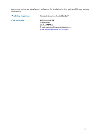 encouraged to develop ideas how to further use the simulation in their individual lifelong learning
environment.

Workshop Organiser:                 Humanity in Action Deutschland e.V.

Contact details:                    Kollwitzstraße 94
                                    10435 Berlin
                                    DE-GERMANY
                                    E-mail: germany@humanityinaction.org
                                    www.humanityinaction.org/germany




                                                                                            55
 