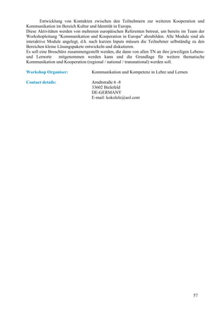 Entwicklung von Kontakten zwischen den Teilnehmern zur weiteren Kooperation und
Kommunikation im Bereich Kultur und Identität in Europa.
Diese Aktivitäten werden von mehreren europäischen Referenten betreut, um bereits im Team der
Workshopleitung "Kommunikation und Kooperation in Europa" abzubilden. Alle Module sind als
interaktive Module angelegt, d.h. nach kurzen Inputs müssen die Teilnehmer selbständig zu den
Bereichen kleine Lösungspakete entwickeln und diskutieren.
Es soll eine Broschüre zusammengestellt werden, die dann von allen TN an ihre jeweiligen Lebens-
und Lernorte      mitgenommen werden kann und die Grundlage für weitere thematische
Kommunikation und Kooperation (regional / national / transnational) werden soll.

Workshop Organiser:                Kommunikation und Kompetenz in Lehre und Lernen

Contact details:                   Arndtstraße 6 -8
                                   33602 Bielefeld
                                   DE-GERMANY
                                   E-mail: kokolele@aol.com




                                                                                          57
 