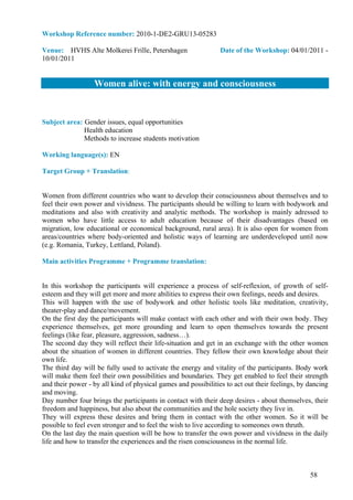 Workshop Reference number: 2010-1-DE2-GRU13-05283

Venue: HVHS Alte Molkerei Frille, Petershagen                   Date of the Workshop: 04/01/2011 -
10/01/2011


                  Women alive: with energy and consciousness


Subject area: Gender issues, equal opportunities
              Health education
              Methods to increase students motivation

Working language(s): EN

Target Group + Translation:


Women from different countries who want to develop their consciousness about themselves and to
feel their own power and vividness. The participants should be willing to learn with bodywork and
meditations and also with creativity and analytic methods. The workshop is mainly adressed to
women who have little access to adult education because of their disadvantages (based on
migration, low educational or economical background, rural area). It is also open for women from
areas/countries where body-oriented and holistic ways of learning are underdeveloped until now
(e.g. Romania, Turkey, Lettland, Poland).

Main activities Programme + Programme translation:


In this workshop the participants will experience a process of self-reflexion, of growth of self-
esteem and they will get more and more abilities to express their own feelings, needs and desires.
This will happen with the use of bodywork and other holistic tools like meditation, creativity,
theater-play and dance/movement.
On the first day the participants will make contact with each other and with their own body. They
experience themselves, get more grounding and learn to open themselves towards the present
feelings (like fear, pleasure, aggression, sadness…).
The second day they will reflect their life-situation and get in an exchange with the other women
about the situation of women in different countries. They fellow their own knowledge about their
own life.
The third day will be fully used to activate the energy and vitality of the participants. Body work
will make them feel their own possibilities and boundaries. They get enabled to feel their strength
and their power - by all kind of physical games and possibilities to act out their feelings, by dancing
and moving.
Day number four brings the participants in contact with their deep desires - about themselves, their
freedom and happiness, but also about the communities and the hole society they live in.
They will express these desires and bring them in contact with the other women. So it will be
possible to feel even stronger and to feel the wish to live according to someones own thruth.
On the last day the main question will be how to transfer the own power and vividness in the daily
life and how to transfer the experiences and the risen consciousness in the normal life.



                                                                                                58
 