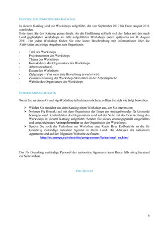 HINWEISE ZUR BENUTZUNG DES KATALOGS

In diesem Katalog sind die Workshops aufgeführt, die von September 2010 bis Ende August 2011
stattfinden.
Bitte lesen Sie den Katalog genau durch. An die Einführung schließt sich der Index mit den nach
Land gegliederten Workshops an. Alle aufgeführten Workshops enden spätestens am 31. August
2011. Für jeden Workshop finden Sie eine kurze Beschreibung mit Informationen über die
Aktivitäten und einige Angaben zum Organisator.

-      Titel des Workshops
-      Projektnummer des Workshops
-      Thema des Workshops
-      Kontaktdaten des Organisators des Workshops
-      Arbeitssprache(n)
-      Datum des Workshops
-      Zielgruppe – Von wem eine Bewerbung erwartet wird
-      Zusammenfassung der Workshop-Aktivitäten in der Arbeitssprache
-      Website des Organisators des Workshops


BEWERBUNGSMODALITÄTEN

Wenn Sie an einem Grundtvig-Workshop teilnehmen möchten, sollten Sie sich wie folgt bewerben:

       Wählen Sie zunächst aus dem Katalog einen Workshop aus, der Sie interessiert;
       Nehmen Sie Kontakt auf mit dem Organisator der Ihnen ein Antragsformular für Lernende
       besorgen wird. Kontaktdaten des Organisators sind auf der Seite mit der Beschreibung des
       Workshops in diesem Katalog aufgeführt. Senden Sie dieses ordnungsgemäß ausgefülltes
       und unterzeichnetes Antragsformular an den Organisator des Workshops;
       Senden Sie nach der Teilnahme am Workshop eine Kopie Ihres Endberichts an die für
       Grundtvig zuständige nationale Agentur in Ihrem Land. Die Adressen der nationalen
       Agenturen sind auf der folgenden Webseite zu finden:
               http://ec.europa.eu/education/programmes/llp/national_en.html



Das für Grundtvig zuständige Personal der nationalen Agenturen kann Ihnen falls nötig beratend
zur Seite stehen.



                                         VIEL GLÜCK!




                                                                                             6
 