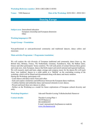 Workshop Reference number: 2010-1-DE2-GRU13-05301

Venue: VHS Hannover                               Date of the Workshop: 02/01/2011 - 09/01/2011


                                      Dancing Europe


Subject area: Intercultural education
              European citizenship and European dimension
              Other

Working language(s): EN

Target Group + Translation:


Non-professional or semi-professional community and traditional dancers, dance callers and
musicians

Main activities Programme + Programme translation:


We will explore the rich diversity of European traditional and community dance from e.g. the
British Isles, Brittany, France, The Netherlands, Germany, Scandinavia, Italy, the Balkan states,
Greece and other participants’ home countries. We will seek points of contact between these genres
and create new, truly European, dances that both respect and enrich national and regional traditions.
We will research, teach and learn, adapt, arrange and compose music for the dances.We will teach
these ‘new tradition’ dances to a wider public at a ‘Balfolk’ on the concluding evening of the
workshop, which will be filmed and disseminated along with dance and music notation.
During the Workshop, participants will:
- Learn dances and dance music from each other.
- Seek and explore similarities and differences between the European dance traditions.
- Combine familiar and unfamiliar dance and musical elements in new dances.
- Present and teach these new dances to others.
- Reflect on the Workshop as a model for future explorations of European cultural diversity and
unity.

Workshop Organiser:                  Ada-und-Theodor-Lessing Volkshochschule Hannover

Contact details:                     Theodor-Lessing-Platz 1
                                     30159 Hannover
                                     DE-GERMANY
                                     E-mail: international.vhs@hannover-stadt.de
                                     www.vhs-hannover.de




                                                                                              62
 