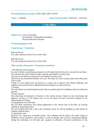 DK-DENMARK
Workshop Reference number: 2010-1-DK1-GRU13-01953

Venue: Feldballe                                    Date of the Workshop: 10/05/2011 - 18/05/2011


                                           I Like Bikes


Subject area: Active citizenship
              Environment / sustainable development
              Physical education and sport

Working language(s): EN

Target Group + Translation:

Relevant for all.
It is a pre-requisite to know how to ride a bike.

Relevant for all.
It is a pre-requisite to know how to ride a bike.

Main activities Programme + Programme translation:

1 The bike, the self, the planet
In a mix of hands-on and sharing sessions we will explore how the bicycle is relevant for our future.
We will look into what it takes to make a bicycle stay healthy for many years.
And why it also helps us as persons to stay healthy for many years.
The bicycle has economical benefits for us all. We share our stories and get input from other parts
of the world.
Finally, we will explore how the bicycle is a ready tool in regard to the climate challenge, and
together work out how best to implement this knowledge in our personal lives.
2 Touring
We will explore our local beautiful area by bike to combine physical wellbeing with our intellectual
pursuits.
3 Future bicycles
One interesting development of bicycles is the electric bicycle. Based on new knowledge and
hands-on sessions we will explore how we see the future of local, non-fossil transport in our
different parts of Europe.
4 Expanding the use of the bike
We will share experiences and cultural approaches to the various uses of the bike, eg carrying
children & transporting items.
We will combine this with a day in the workshop, where we will be building eg. bike trailers &
children's balance bikes.
5 Community event
Bicylces are a large part of Danish culture. The workshop will be held in the small village of
Feldballe, and to experience local culture, as well as sharing what we have experienced together
during the workshop, we will plan and prepare an afternoon of bicycle celebrations in the


                                                                                              63
 