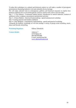 To place the workshops in a cultural and historical context we will make a number of powerpoint
presentations illustrating basketry's rich and culturally diverse heritage.
We will make selected visits to contemporary galleries and historical museums to explore how
basketry traditions have evolved through the centuries and how this craft is relevant today.
Day 1 - 2 Tim Johnson - Communal outdoor project, introduction to natural materials, creation of
ambitious willow sculpture, presentation and practical activities
Day 3 - 4 Steen Madsen - historical basketsmaking - speech and practical workshop
Day 5 Visiting museum and modern exhibition
Day 6-7 Jette Mellgren - contemporary basketmaking - speech and practical workshop
Alongside the basketry workshops we will also arrange a variety of group events including, music,
dance and fireside storytelling.

Workshop Organiser:                Odense Aftenskole

Contact details:                   Aahaven 7
                                   5270 Odense N
                                   DK-DENMARK
                                   E-mail: janjoh@mail.dk
                                   www.odenseaftenskole.dk




                                                                                          68
 