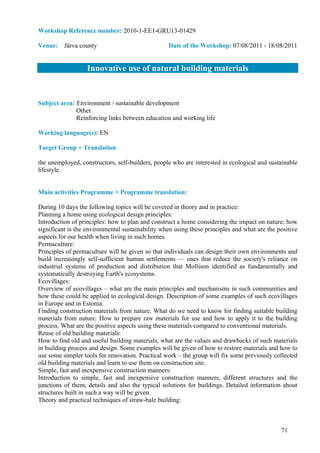 Workshop Reference number: 2010-1-EE1-GRU13-01429

Venue: Järva county                               Date of the Workshop: 07/08/2011 - 18/08/2011


                   Innovative use of natural building materials


Subject area: Environment / sustainable development
              Other
              Reinforcing links between education and working life

Working language(s): EN

Target Group + Translation:

the unemployed, constructors, self-builders, people who are interested in ecological and sustainable
lifestyle.


Main activities Programme + Programme translation:

During 10 days the following topics will be covered in theory and in practice:
Planning a home using ecological design principles:
Introduction of principles: how to plan and construct a home considering the impact on nature; how
significant is the environmental sustainability when using these principles and what are the positive
aspects for our health when living in such homes.
Permaculture:
Principles of permaculture will be given so that individuals can design their own environments and
build increasingly self-sufficient human settlements — ones that reduce the society's reliance on
industrial systems of production and distribution that Mollison identified as fundamentally and
systematically destroying Earth's ecosystems.
Ecovillages:
Overview of ecovillages – what are the main principles and mechanisms in such communities and
how these could be applied to ecological design. Description of some examples of such ecovillages
in Europe and in Estonia.
Finding construction materials from nature. What do we need to know for finding suitable building
materials from nature. How to prepare raw materials for use and how to apply it to the building
process. What are the positive aspects using these materials compared to conventional materials.
Reuse of old building materials:
How to find old and useful building materials, what are the values and drawbacks of such materials
in building process and design. Some examples will be given of how to restore materials and how to
use some simpler tools for renovation. Practical work – the group will fix some previously collected
old building materials and learn to use them on construction site.
Simple, fast and inexpensive construction manners:
Introduction to simple, fast and inexpensive construction manners, different structures and the
junctions of them, details and also the typical solutions for buildings. Detailed information about
structures built in such a way will be given.
Theory and practical techniques of straw-bale building:



                                                                                              71
 