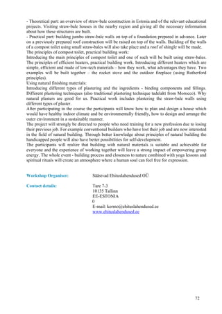 - Theoretical part: an overview of straw-bale construction in Estonia and of the relevant educational
projects. Visiting straw-bale houses in the nearby region and giving all the necessary information
about how these structures are built.
- Practical part: building jumbo straw-bale walls on top of a foundation prepared in advance. Later
on a previously prepared roof construction will be raised on top of the walls. Building of the walls
of a compost toilet using small straw-bales will also take place and a roof of shingle will be made.
The principles of compost toilet, practical building work:
Introducing the main principles of compost toilet and one of such will be built using straw-bales.
The principles of efficient heaters, practical building work. Introducing different heaters which are
simple, efficient and made of low-tech materials – how they work, what advantages they have. Two
examples will be built together – the rocket stove and the outdoor fireplace (using Rutherford
principles).
Using natural finishing materials:
Introducing different types of plastering and the ingredients - binding components and fillings.
Different plastering techniques (also traditional plastering technique tadelakt from Morocco). Why
natural plasters are good for us. Practical work includes plastering the straw-bale walls using
different types of plaster.
After participating in the course the participants will know how to plan and design a house which
would have healthy indoor climate and be environmentally friendly, how to design and arrange the
outer environment in a sustainable manner.
The project will strongly be directed to people who need training for a new profession due to losing
their previous job. For example conventional builders who have lost their job and are now interested
in the field of natural building. Through better knowledge about principles of natural building the
handicapped people will also have better possibilities for self-development.
The participants will realize that building with natural materials is suitable and achievable for
everyone and the experience of working together will leave a strong impact of empowering group
energy. The whole event - building process and closeness to nature combined with yoga lessons and
spiritual rituals will create an atmosphere where a human soul can feel free for expression.


Workshop Organiser:                  Säästvad Ehituslahendused OÜ

Contact details:                    Tare 7-3
                                    10135 Tallinn
                                    EE-ESTONIA
                                    0
                                    E-mail: kermo@ehituslahendused.ee
                                    www.ehituslahendused.ee




                                                                                              72
 