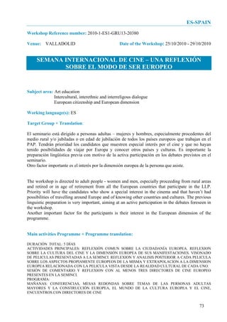 ES-SPAIN
Workshop Reference number: 2010-1-ES1-GRU13-20380

Venue: VALLADOLID                                  Date of the Workshop: 25/10/2010 - 29/10/2010


     SEMANA INTERNACIONAL DE CINE – UNA REFLEXIÓN
            SOBRE EL MODO DE SER EUROPEO


Subject area: Art education
              Intercultural, interethnic and interreligous dialogue
              European citizenship and European dimension

Working language(s): ES

Target Group + Translation:

El seminario está dirigido a personas adultas – mujeres y hombres, especialmente procedentes del
medio rural y/o jubiladas o en edad de jubilación de todos los países europeos que trabajan en el
PAP. Tendrán prioridad los candidatos que muestren especial interés por el cine y que no hayan
tenido posibilidades de viajar por Europa y conocer otros países y culturas. Es importante la
preparación lingüística previa con motivo de la activa participación en los debates previstos en el
seminario.
Otro factor importante es el interés por la dimensión europea de la persona que asiste.


The workshop is directed to adult people - women and men, especially proceeding from rural areas
and retired or in age of retirement from all the European countries that participate in the LLP.
Priority will have the candidates who show a special interest in the cinema and that haven’t had
possibilities of travelling around Europe and of knowing other countries and cultures. The previous
linguistic preparation is very important, aiming at an active participation in the debates foreseen in
the workshop.
Another important factor for the participants is their interest in the European dimension of the
programme.


Main activities Programme + Programme translation:

DURACIÓN TOTAL: 5 DÍAS
ACTIVIDADES PRINCIPALES: REFLEXIÓN COMUN SOBRE LA CIUDADANÍA EUROPEA. REFLEXION
SOBRE LA CULTURA DEL CINE Y LA DIMENSIÓN EUROPEA DE SUS MANIFESTACIONES. VISONADO
DE PELICULAS PRESENTADAS A LA SEMINCI. REFLEXION Y ANALISIS POSTERIOR A CADA PELICULA
SOBRE LOS ASPECTOS PROPIAMENTE EUROPEOS DE LA MISMA Y EXTRAPOLACION A LA DIMENSION
EUROPEA RELACIONADA CON LA PELICULA VISTA DESDE LA REALIDAD CULTURAL DE CADA UNO.
SESIÓN DE COMENTARIO Y REFLEXION CON AL MENOS TRES DIRECTORES DE CINE EUROPEO
PRESENTES EN LA SEMINCI.
PROGRAMA:
MAÑANAS: CONFERENCIAS, MESAS REDONDAS SOBRE TEMAS DE LAS PERSONAS ADULTAS
MAYORES Y LA CONSTRUCCIÓN EUROPEA, EL MUNDO DE LA CULTURA EUROPEA Y EL CINE,
ENCUENTROS CON DIRECTORES DE CINE


                                                                                               73
 