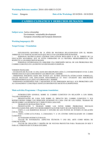 Workshop Reference number: 2010-1-ES1-GRU13-21253

Venue: Zaragoza                                Date of the Workshop: 03/10/2010 - 10/10/2010


           CAMBIO CLIMÁTICO Y DERECHOS HUMANOS


Subject area: Active citizenship
              Environment / sustainable development
              European citizenship and European dimension

Working language(s): ES

Target Group + Translation:


-     ESTUDIANTES MAYORES DE 18 AÑOS DE MATERIAS RELACIONADAS CON EL MEDIO-
AMBIENTE Y/O TEMÁTICAS SOCIALES QUE INCLUYAN LOS DERECHOS HUMANOS.
-     PERSONAS MATRICULADAS CENTROS EDUCATIVOS REGLADOS O EN EL ÁMBITO DE LA
EDUCACIÓN NO-FORMAL QUE SE ESTÉN FORMANDO EN LA MATERIA MEDIOAMBIENTAL CON
RESPECTO A LOS DERECHOS HUMANOS.
-     PERSONAS INTERESADAS EN ADQUIRIR UNA DIMENSIÓN SOCIAL DE LOS PROBLEMAS DEL
CAMBIO CLIMÁTICO EN LAS DISTINTAS SOCIEDADES EUROPEAS.


VERSION FRANÇAISE:
- ETUDIANTS DE PLUS DE 18 ANS, DANS DES DISCIPLINES LIÉES À L’ENVIRONNEMENT ET/OU À DES
THÈMES SOCIAUX QUI CONCERNENT LES DROITS DE L’HOMME.
- PERSONNES INSCRITES DANS DES ÉCOLES (ET AUTRES INSTITUTS D’ÉDUCATION FORMELLE),
CELLES RECEVANT UNE ÉDUCATION NON-FORMELLE ET TOUT ÉTUDIANT DES DISCIPLINES
ENVIRONNEMENTALES LIÉES AUX DROITS DE L’HOMME.
- PERSONNES INTÉRESSÉES PAR L’AQUISITION D’UNE DIMENSION SOCIALE AUX PROBLÈMES LIÉS
AU CHANGEMENT CLIMATIQUE DANS LES DIFFÉRENTES SOCIÉTÉS EUROPÉENNES.



Main activities Programme + Programme translation:

-     INTRODUCCIÓN GENERAL SOBRE EL CAMBIO CLIMÁTICO EN RELACIÓN A LOS DDHH,
TALLER-CONFERENCIA
-     PRESENTACIÓN DE CADA PAÍS SOBRE EL IMPACTO DEL CAMBIO CLIMÁTICO Y SUS
REPERCUSIONES SOBRE LOS DERECHOS HUMANOS EN CADA UNO DE LOS PAÍSES. TRABAJO DE
GRUPO SOBRE LAS DIFERENCIAS Y SIMILITUDES CADA PAÍS.
-     TRABAJO EN BUENAS PRÁCTICAS.
-     PRESENTACIÓN Y TRABAJO SOBRE LAS FOTOS SOBRE PROBLEMAS SOCIALES
INFLUENCIADOS POR ASPECTOS MEDIOAMBIENTALES POR PARTE DE LOS PARTICIPANTES.
-     VISITA A LAS BÁRDENAS REALES Y ESTUDIO DE LOS PUNTOS DE INTERÉS EN RELACIÓN
CON EL TEMA.
-     VISITA LÚDICA-CULTURAL A ZARAGOZA Y A UN CENTRO ESPECIALIZADO EN CAMBIO
CLIMÁTICO
-     ACTIVIDADES INTERCULTURALES
-     TALLER DE FOTOGRAFÍA: ASPECTOS TÉCNICOS Y USO DEL ARTE COMO MEDIA DE
COMUNICACIÓN;
-     TALLER DE CREACIÓN Y DISEÑO DE DE NUEVOS PROYECTOS PARA TRABAJAR EN RED Y
PARA EL FOMENTO DE FUTUROS ESTUDIOS.




                                                                                      75
 