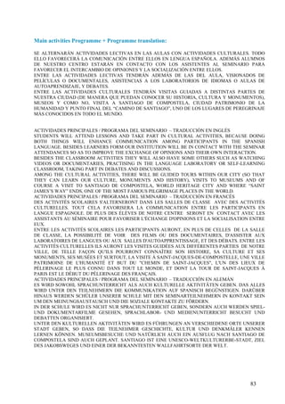 Main activities Programme + Programme translation:

SE ALTERNARÁN ACTIVIDADES LECTIVAS EN LAS AULAS CON ACTIVIDADES CULTURALES. TODO
ELLO FAVORECERÁ LA COMUNICACIÓN ENTRE ELLOS EN LENGUA ESPAÑOLA. ADEMÁS ALUMNOS
DE NUESTRO CENTRO ESTARÁN EN CONTACTO CON LOS ASISTENTES AL SEMINARIO PARA
FAVORECER EL INTERCAMBIO DE OPINIONES Y LA SOCIALIZACIÓN ENTRE ELLOS.
ENTRE LAS ACTIVIDADES LECTIVAS TENDRÁN ADEMÁS DE LAS DEL AULA, VISIONADOS DE
PELÍCULAS O DOCUMENTALES, ASISTENCIAS A LOS LABORATORIOS DE IDIOMAS O AULAS DE
AUTOAPRENDIZAJE, Y DEBATES.
ENTRE LAS ACTIVIDADES CULTURALES TENDRÁN VISITAS GUIADAS A DISTINTAS PARTES DE
NUESTRA CIUDAD (DE MANERA QUE PUEDAN CONOCER SU HISTORIA, CULTURA Y MONUMENTOS),
MUSEOS Y COMO NO, VISITA A SANTIAGO DE COMPOSTELA, CIUDAD PATRIMONIO DE LA
HUMANIDAD Y PUNTO FINAL DEL “CAMINO DE SANTIAGO”, UNO DE LOS LUGARES DE PEREGRINAJE
MÁS CONOCIDOS EN TODO EL MUNDO.


ACTIVIDADES PRINCIPALES / PROGRAMA DEL SEMINARIO – TRADUCCIÓN EN INGLÉS
STUDENTS WILL ATTEND LESSONS AND TAKE PART IN CULTURAL ACTIVITIES, BECAUSE DOING
BOTH THINGS WILL ENHANCE COMMUNICATION AMONG PARTICIPANTS IN THE SPANISH
LANGUAGE. BESIDES LEARNERS FORM OUR INSTITUTION WILL BE IN CONTACT WITH THE SEMINAR
ATTENDANCES SO AS TO IMPROVE THE EXCHANGE OF OPINIONS AND THEIR OWN INTERACTION.
BESIDES THE CLASSROOM ACTIVITIES THEY WILL ALSO HAVE SOME OTHERS SUCH AS WATCHING
VIDEOS OR DOCUMENTARIES, PRACTISING IN THE LANGUAGE LABORATORY OR SELF-LEARNING
CLASSROOM, TAKING PART IN DEBATES AND DISCUSSIONS.
AMONG THE CULTURAL ACTIVITIES, THERE WILL BE GUIDED TOURS WITHIN OUR CITY (SO THAT
THEY CAN LEARN OUR CULTURE, MONUMENTS AND HISTORY), VISITS TO MUSEUMS AND OF
COURSE A VISIT TO SANTIAGO DE COMPOSTELA, WORLD HERITAGE CITY AND WHERE “SAINT
JAMES’S WAY” ENDS, ONE OF THE MOST FAMOUS PILGRIMAGE PLACES IN THE WORLD.
ACTIVIDADES PRINCIPALES / PROGRAMA DEL SEMINARIO – TRADUCCIÓN EN FRANCÉS
DES ACTIVITÉS SCOLAIRES S'ALTERNERONT DANS LES SALLES DE CLASSE AVEC DES ACTIVITÉS
CULTURELLES. TOUT CELA FAVORISERA LA COMMUNICATION ENTRE LES PARTICIPANTS EN
LANGUE ESPAGNOLE. DE PLUS DES ÉLÈVES DE NOTRE CENTRE SERONT EN CONTACT AVEC LES
ASSISTANTS AU SÉMINAIRE POUR FAVORISER L'ÉCHANGE D'OPINIONS ET LA SOCIALISATION ENTRE
EUX.
ENTRE LES ACTIVITÉS SCOLAIRES LES PARTICIPANTS AURONT, EN PLUS DE CELLES DE LA SALLE
DE CLASSE, LA POSSIBILITÉ DE VOIR DES FILMS OU DES DOCUMENTAIRES, D'ASSISTER AUX
LABORATOIRES DE LANGUES OU AUX SALLES D'AUTOAPPRENTISSAGE, ET DES DÉBATS. ENTRE LES
ACTIVITÉS CULTURELLES ILS AURONT LES VISITES GUIDÉES AUX DIFFÉRENTES PARTIES DE NOTRE
VILLE, DE TELLE FAÇON QU'ILS POURRONT CONNAÎTRE SON HISTOIRE, SA CULTURE ET SES
MONUMENTS, SES MUSÉES ET SURTOUT, LA VISITE À SAINT-JACQUES-DE-COMPOSTELLE, UNE VILLE
PATRIMOINE DE L'HUMANITÉ ET BUT DU "CHEMIN DE SAINT-JACQUES", L'UN DES LIEUX DE
PÈLERINAGE LE PLUS CONNU DANS TOUT LE MONDE, ET DONT LA TOUR DE SAINT-JACQUES À
PARIS EST LE DÉBUT DU PÈLERINAGE DES FRANÇAIS.
ACTIVIDADES PRINCIPALES / PROGRAMA DEL SEMINARIO – TRADUCCIÓN EN ALEMÁN
ES WIRD SOWOHL SPRACHUNTERRICHT ALS AUCH KULTURELLE AKTIVITÄTEN GEBEN. DAS ALLES
WIRD UNTER DEN TEILNEHMERN DIE KOMMUNIKATION AUF SPANISCH BEGÜNSTIGEN. DARÜBER
HINAUS WERDEN SCHÜLER UNSERER SCHULE MIT DEN SEMINARTEILNEHMERN IN KONTAKT SEIN
UM DEN MEINUNGSAUSTAUSCH UND DIE SOZIALE KONTAKTE ZU FÖRDERN.
IN DER SCHULE WIRD ES NICHT NUR SPRACHUNTERRICHT GEBEN, SONDERN AUCH WERDEN SPIEL-
UND DOKUMENTARFILME GESEHEN, SPRACHLABOR- UND MEDIENUNTERRICHT BESUCHT UND
DEBATTEN ORGANISIERT.
UNTER DEN KULTURELLEN AKTIVITÄTEN WIRD ES FÜHRUNGEN AN VERSCHIEDENE ORTE UNSERER
STADT GEBEN, SO DASS DIE TEILNEHMER GESCHICHTE, KULTUR UND DENKMÄLER KENNEN
LERNEN KÖNNEN. MUSEUMSBESUCHE UND NATÜRLICH AUCH EIN AUSFLUG NACH SANTIAGO DE
COMPOSTELA SIND AUCH GEPLANT. SANTIAGO IST EINE UNESCO-WELTKULTURERBE-STADT, ZIEL
DES JAKOBSWEGES UND EINER DER BEKANNTESTEN WALLFAHRTSORTE DER WELT.




                                                                               83
 