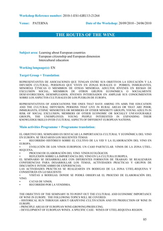 Workshop Reference number: 2010-1-ES1-GRU13-21264

Venue: PATERNA                                 Date of the Workshop: 20/09/2010 - 24/06/2010


                          THE ROUTES OF THE WINE


Subject area: Learning about European countries
              European citizenship and European dimension
              Intercultural education

Working language(s): EN

Target Group + Translation:
REPRESENTANTES DE ASOCIACIONES QUE TENGAN ENTRE SUS OBJETIVOS LA EDUCACIÓN Y LA
DIFUSIÓN CULTURAL; PERSONAS QUE VIVEN EN ZONAS RURALES O POBRES; INMIGRANTES,
MINORÍAS ÉTNICAS O MIEMBROS DE OTRAS MINORÍAS; ADULTOS JÓVENES EN RIESGO DE
EXCLUSIÓN SOCIAL; MIEMBROS DE OTROS GRUPOS ECONÓMICA O SOCIALMENTE
DESFAVORECIDOS, DESEMPLEADOS; JÓVENES INTERESADOS EN AMPLIAR SUS CONOCIMIENTOS
SOBRE LOS ASPECTOS CULTURALES DE LOS PUEBLOS DE EUROPA.

REPRESENTATIVES OF ASSOCIATIONS THE ONES THAT HAVE AMONG ITS AIMS THE EDUCATION
AND THE CULTURAL DIFFUSION; PERSONS THAT LIVE IN RURAL AREAS OR THAT ARE POOR,
IMMIGRANTS; ETHNIC MINORITIES OR MEMBERS OF OTHER MINORITY GROUPS; YOUNG ADULTS IN
RISK OF SOCIAL EXCLUSION; MEMBERS OF OTHER ECONOMIC OR SOCIALLY UNFAVOURABLE
GROUPS, THE UNEMPLOYED; YOUNG PEOPLE INTERESTED IN EXPANDING THEIR
KNOWLEDGE/SKILLS OVER CULTURAL ASPECTS OF DIFFERENT EUROPEAN NATIONS.

Main activities Programme + Programme translation:

EL OBJETIVO DEL SEMINARIO ES DESTACAR LA IMPORTANCIA CULTURAL Y ECONÓMICA DEL VINO
EN EUROPA. SE TRATARÁN LOS SIGUIENTES TEMAS:
•      RECORRIDO HISTÓRICO SOBRE EL CULTIVO DE LA VID Y LA ELABORACIÓN DEL VINO EN
EUROPA.
•      EVOLUCIÓN DE LOS VINOS EUROPEOS. UN CASO PARTICULAR: VINOS DE LA ZONA UTIEL-
REQUENA.
•      PROCESO DE ELABORACIÓN DEL VINO. VINOS ECOLÓGICOS.
•      REFLEXIÓN SOBRE LA IMPORTANCIA DEL VINO EN LA CULTURA EUROPEA.
EL SEMINARIO SE DESARROLLARÁ CON DIFERENTES FORMATOS DE TRABAJO. SE REALIZARÁN
CONFERENCIAS PARA DESARROLLAR LOS TEMAS, ACTIVIDADES PRÁCTICAS Y GRUPOS DE
DISCUSIÓN E INTERCAMBIO DE EXPERIENCIAS.
LAS ACTIVIDADES PRÁCTICAS SE REALIZARÁN EN BODEGAS DE LA ZONA UTIEL-REQUENA Y
CONSISTIRÁN EN LO SIGUIENTE:
•      VISITAS A BODEGAS. DONDE SE PODRÁ OBSERVAR EL PROCESO DE ELABORACIÓN DEL
VINO.
•      CATAS DE VINOS.
•      RECORRIDO POR LA VENDIMIA.


THE OBJECTIVE OF THE SEMINARY IS TO POINT OUT THE CULTURAL AND ECONOMIC IMPORTANCE
OF WINE IN EUROPE. THE FOLLOWING TOPICS WILL BE COVERED:
- HISTORICAL RUN THROUGH ABOUT GRAPEVINE CULTIVATION AND ITS PRODUCTION OF WINE IN
EUROPE.
- PRINCIPLE AREAS OF EUROPEAN WINE-GROWING/PRODUCING.
- DEVELOPMENT OF EUROPEAN WINES. A SPECIFIC CASE: WINES OF UTIEL-REQUENA REGION.


                                                                                      85
 