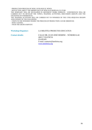 - PRODUCTION PROCESS OF WINE. ECOLOGICAL WINES.
- REFLECTION ABOUT THE IMPORTANCE OF WINE IN EUROPEAN CULTURE.
THE SEMINARY WILL BE DEVELOPED IN DIFFERENT WORK FORMATS. CONFERENCES WILL BE
CARRIED OUT TO DEVELOP THE TOPICS, TRAINING ACTIVITIES, DISCUSSION GROUPS AND THE
EXCHANGE OF EXPERIENCES.
THE TRAINING ACTIVITIES WILL BE CARRIED OUT IN WINERIES OF THE UTIEL-REQUENA REGION
AND CONSIST OF THE FOLLOWING:
- VISITS TO THE WINERIES WHERE THE PROCESS OF PRODUCTION CAN BE OBSERVED.
- WINE TASTING.
- TOUR THE GRAPE HARVEST.



Workshop Organiser:           LA MILOTXA PROJECTES EDUCATIUS

Contact details:              CALLE DR. JUAN JOSÉ DOMINE – NÚMERO 6-44
                              46011 VALENCIA
                              ES-SPAIN
                              E-mail: contacto@lamilotxa.org
                              www.lamilotxa.org




                                                                             86
 
