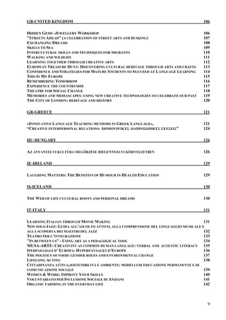 GB-UNITED KINGDOM                                                                   106

HIDDEN GEMS -JEWELLERY WORKSHOP                                                     106
"STREETS AHEAD" (A CELEBRATION OF STREET ARTS AND BUSKING)                          107
EXCHANGING DREAMS                                                                   108
SKILLS TO SEA                                                                       109
INTERCULTURAL SKILLS AND TECHNIQUES FOR MIGRANTS                                    110
WALKING AND WILDLIFE                                                                111
LEARNING TOGETHER THROUGH CREATIVE ARTS                                             112
EUROPEAN TREASURE HUNT: DISCOVERING CULTURAL HERITAGE THROUGH ARTS AND CRAFTS       113
CONFIDENCE AND STRATEGIES FOR MATURE STUDENTS TO SUCCEED AT LANGUAGE LEARNING       114
THIS IS MY EUROPE                                                                   115
REMEMBERING TOMORROW                                                                116
EXPERIENCE THE COUNTRYSIDE                                                          117
THEATRE FOR SOCIAL CHANGE                                                           118
MEMORIES AND MEDIASCAPES: USING NEW CREATIVE TECHNOLOGIES TO CELEBRATE OUR PAST     119
THE CITY OF LONDON: HERITAGE AND HISTORY                                            120

GR-GREECE                                                                           121

«INNOVATIVE LANGUAGE TEACHING METHODS IN GREEK LANGUAGE»,                           121
“CREATIVE INTERPERSONAL RELATIONS- ∆ΗΜΙΟΥΡΓΙΚΈΣ ∆ΙΑΠΡΟΣΩΠΙΚΈΣ ΣΧΈΣΕΙΣ”              124

HU-HUNGARY                                                                          126

AZ ANYANYELVI KULTÚRA MEGŐRZÉSE IDEGENNYELVI KÖRNYEZETBEN                           126

IE-IRELAND                                                                          129

LAUGHING MATTERS: THE BENEFITS OF HUMOUR IN HEALTH EDUCATION                        129

IS-ICELAND                                                                          130

THE WEB OF LIFE CULTURAL ROOTS AND PERSONAL DREAMS                                  130

IT-ITALY                                                                            131

LEARNING ITALIAN THROUGH MOVIE MAKING                                               131
NON SOLO JAZZ: GUIDA ALL'ASCOLTO ATTIVO, ALLA COMPRENSIONE DEL LINGUAGGIO MUSICALE E
ALLA SCOPERTA DEI MAESTRI DEL JAZZ                                                  132
TEATRO PER L’INTEGRAZIONE                                                           133
"IN BETWEEN US" - USING ART AS A PEDAGOGICAL TOOL                                   134
MUSA-ARTE: CREATIVITY AS COMMON HUMAN LANGUAGE: VERBAL AND ACOUSTIC LITERACY 135
IPERPAESAGGI D’ EUROPA- HYPERPAYSAGES D’EUROPE                                      136
THE POLITICS OF FOOD: GENDER ROLES AND ENVIRONMENTAL CHANGE                         137
LIFELONG ACTING                                                                     138
CITTADINANZA ATTIVA,SOSTENIBILITÀ E AMBIENTE: MODELLI DI EDUCAZIONE PERMANENTE E DI
COMUNICAZIONE SOCIALE                                                               139
WOMEN & WORK: IMPROVE YOUR SKILLS                                                   140
VOLUNTARIATO PER INCLUSIONE SOCIALE DI ANZIANI                                      141
ORGANIC FARMING IN THE EVERYDAY LIFE                                                142



                                                                                      9
 