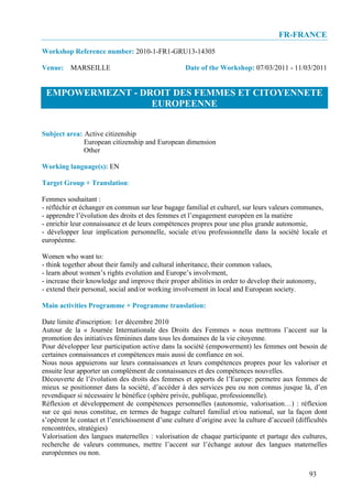 FR-FRANCE
Workshop Reference number: 2010-1-FR1-GRU13-14305

Venue: MARSEILLE                                   Date of the Workshop: 07/03/2011 - 11/03/2011


 EMPOWERMEZNT - DROIT DES FEMMES ET CITOYENNETE
                  EUROPEENNE


Subject area: Active citizenship
              European citizenship and European dimension
              Other

Working language(s): EN

Target Group + Translation:

Femmes souhaitant :
- réfléchir et échanger en commun sur leur bagage familial et culturel, sur leurs valeurs communes,
- apprendre l’évolution des droits et des femmes et l’engagement européen en la matière
- enrichir leur connaissance et de leurs compétences propres pour une plus grande autonomie,
- développer leur implication personnelle, sociale et/ou professionnelle dans la société locale et
européenne.

Women who want to:
- think together about their family and cultural inheritance, their common values,
- learn about women’s rights evolution and Europe’s involvment,
- increase their knowledge and improve their proper abilities in order to develop their autonomy,
- extend their personal, social and/or working involvement in local and European society.

Main activities Programme + Programme translation:

Date limite d'inscription: 1er décembre 2010
Autour de la « Journée Internationale des Droits des Femmes » nous mettrons l’accent sur la
promotion des initiatives féminines dans tous les domaines de la vie citoyenne.
Pour développer leur participation active dans la société (empowerment) les femmes ont besoin de
certaines connaissances et compétences mais aussi de confiance en soi.
Nous nous appuierons sur leurs connaissances et leurs compétences propres pour les valoriser et
ensuite leur apporter un complément de connaissances et des compétences nouvelles.
Découverte de l’évolution des droits des femmes et apports de l’Europe: permetre aux femmes de
mieux se positionner dans la société, d’accéder à des services peu ou non connus jusque là, d’en
revendiquer si nécessaire le bénéfice (sphère privée, publique, professionnelle).
Réflexion et développement de compétences personnelles (autonomie, valorisation…) : réflexion
sur ce qui nous constitue, en termes de bagage culturel familial et/ou national, sur la façon dont
s’opèrent le contact et l’enrichissement d’une culture d’origine avec la culture d’accueil (difficultés
rencontrées, stratégies)
Valorisation des langues maternelles : valorisation de chaque participante et partage des cultures,
recherche de valeurs communes, mettre l’accent sur l’échange autour des langues maternelles
européennes ou non.


                                                                                                93
 