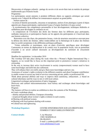 Découvertes et échanges culturels : partage de savoirs et de savoir-faire tant en matière de pratique
traditionnelle que d’histoire locale.
Programme :
Les participantes seront amenées à produire différents objets ou supports artistiques qui seront
exposés avec l’objectif de diffuser les connaissances acquises au grand public.
   Ateliers autour de :
- la notion d’identité personnelle, citoyenne et européenne, ateliers d’arts plastiques à partir d’objets
apportés par chaque participante, représentant le pays d’origine familiale et le pays actuel.
- la reconnaissance des compétences personnelles et leur développement, techniques théâtrales et
selfdefense pour développer la confiance en soi.
- la comparaison de l’évolution des droits des femmes dans les différents pays participants,
méthodes interactives et participatives basées sur les apports des participantes et s’inscrivant dans
une histoire collective.
    Rencontres avec des élues, des partenaires locaux, visite de structures associatives oeuvrant pour
la défense des droits des femmes, tables rondes-débats sur la thématique de la place des femmes
dans la société européenne et des différentes politiques publiques.
     Visites culturelles et touristiques, mise en place d’activités spécifiques pour développer
l’autonomie en termes de déplacement et de contact avec la population locale, tout en permettant
d’accéder à un savoir culturel nécessaire au développement du sentiment de citoyenneté
européenne.

Deadline for registration: 1st december 2010
The worshop will take place during the week when the « Women’s Rights International Day »
happens, so we would like to focus on this important point to promotove women’s initiatives in
citizenship.
In the way to increase their active involvement in society (empowerment) women need to have
some knowledges and skills but also selfesteem.
They will enhance their own skills and give them more knowledges and new one.
Awareness of women’s rights evolution in the different countries and about European contribution:
to enable women to access any kind of services concerning private, public or professional life.
Think about personal abilities and ways to improve them (autonomy, enhacement…): based on
cultural inheritance and the ways to mix it with local culture.
Linguistical exchanges and promotion of native languages
Discovery and cultural intercommunication: local history and exchanges about knowledges and
know-how.
Program:
The learners will have to realize an exhibition to show the contents of the Workshop.
● Creativ workshops about:
- identity and personal abilities, European citizenship,
- reciprocal thoughts about women’s rights evolution in each country.
● Meeting with political women.
● Meeting with local partners dealing with women.
● Cultural tour and sightseeing.

Workshop Organiser:                   CENTRE D'INFORMATION SUR LES DROITS DES
                                      FEMMES ET DES FAMILLES PHOCEEN

Contact details:                      5, rue Moustier
                                      13001 MARSEILLE
                                      FR-FRANCE
                                      E-mail: c.cumbo@cidff13.com
                                      www.infofemmes13.com


                                                                                                  94
 