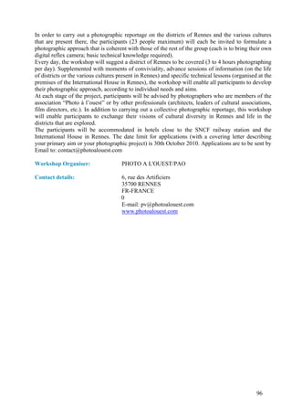 In order to carry out a photographic reportage on the districts of Rennes and the various cultures
that are present there, the participants (23 people maximum) will each be invited to formulate a
photographic approach that is coherent with those of the rest of the group (each is to bring their own
digital reflex camera; basic technical knowledge required).
Every day, the workshop will suggest a district of Rennes to be covered (3 to 4 hours photographing
per day). Supplemented with moments of conviviality, advance sessions of information (on the life
of districts or the various cultures present in Rennes) and specific technical lessons (organised at the
premises of the International House in Rennes), the workshop will enable all participants to develop
their photographic approach, according to individual needs and aims.
At each stage of the project, participants will be advised by photographers who are members of the
association “Photo à l’ouest” or by other professionals (architects, leaders of cultural associations,
film directors, etc.). In addition to carrying out a collective photographic reportage, this workshop
will enable participants to exchange their visions of cultural diversity in Rennes and life in the
districts that are explored.
The participants will be accommodated in hotels close to the SNCF railway station and the
International House in Rennes. The date limit for applications (with a covering letter describing
your primary aim or your photographic project) is 30th October 2010. Applications are to be sent by
Email to: contact@photoalouest.com

Workshop Organiser:                   PHOTO A L'OUEST/PAO

Contact details:                      6, rue des Artificiers
                                      35700 RENNES
                                      FR-FRANCE
                                      0
                                      E-mail: pv@photoalouest.com
                                      www.photoalouest.com




                                                                                                 96
 