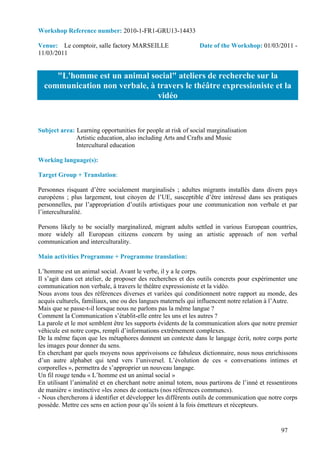 Workshop Reference number: 2010-1-FR1-GRU13-14433

Venue: Le comptoir, salle factory MARSEILLE                   Date of the Workshop: 01/03/2011 -
11/03/2011


     "L'homme est un animal social" ateliers de recherche sur la
  communication non verbale, à travers le théâtre expressioniste et la
                               vidéo


Subject area: Learning opportunities for people at risk of social marginalisation
              Artistic education, also including Arts and Crafts and Music
              Intercultural education

Working language(s):

Target Group + Translation:

Personnes risquant d’être socialement marginalisés ; adultes migrants installés dans divers pays
européens ; plus largement, tout citoyen de l’UE, susceptible d’être intéressé dans ses pratiques
personnelles, par l’appropriation d’outils artistiques pour une communication non verbale et par
l’interculturalité.

Persons likely to be socially marginalized, migrant adults settled in various European countries,
more widely all European citizens concern by using an artistic approach of non verbal
communication and interculturality.

Main activities Programme + Programme translation:

L’homme est un animal social. Avant le verbe, il y a le corps.
Il s’agit dans cet atelier, de proposer des recherches et des outils concrets pour expérimenter une
communication non verbale, à travers le théâtre expressioniste et la vidéo.
Nous avons tous des références diverses et variées qui conditionnent notre rapport au monde, des
acquis culturels, familiaux, une ou des langues maternels qui influencent notre relation à l’Autre.
Mais que se passe-t-il lorsque nous ne parlons pas la même langue ?
Comment la Communication s’établit-elle entre les uns et les autres ?
La parole et le mot semblent être les supports évidents de la communication alors que notre premier
véhicule est notre corps, rempli d’informations extrêmement complexes.
De la même façon que les métaphores donnent un contexte dans le langage écrit, notre corps porte
les images pour donner du sens.
En cherchant par quels moyens nous apprivoisons ce fabuleux dictionnaire, nous nous enrichissons
d’un autre alphabet qui tend vers l’universel. L’évolution de ces « conversations intimes et
corporelles », permettra de s’approprier un nouveau langage.
Un fil rouge tendu « L’homme est un animal social »
En utilisant l’animalité et en cherchant notre animal totem, nous partirons de l’inné et ressentirons
de manière « instinctive »les zones de contacts (nos références communes).
- Nous chercherons à identifier et développer les différents outils de communication que notre corps
possède. Mettre ces sens en action pour qu’ils soient à la fois émetteurs et récepteurs.


                                                                                              97
 