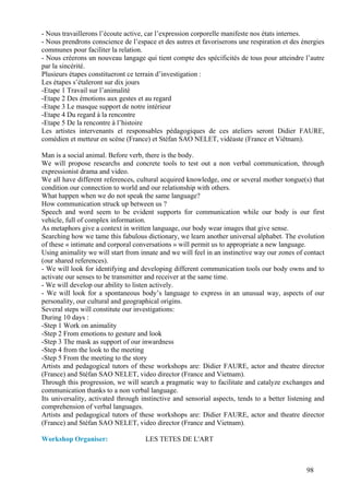 - Nous travaillerons l’écoute active, car l’expression corporelle manifeste nos états internes.
- Nous prendrons conscience de l’espace et des autres et favoriserons une respiration et des énergies
communes pour faciliter la relation.
- Nous créerons un nouveau langage qui tient compte des spécificités de tous pour atteindre l’autre
par la sincérité.
Plusieurs étapes constitueront ce terrain d’investigation :
Les étapes s’étaleront sur dix jours
-Etape 1 Travail sur l’animalité
-Etape 2 Des émotions aux gestes et au regard
-Etape 3 Le masque support de notre intérieur
-Etape 4 Du regard à la rencontre
-Etape 5 De la rencontre à l’histoire
Les artistes intervenants et responsables pédagogiques de ces ateliers seront Didier FAURE,
comédien et metteur en scène (France) et Stéfan SAO NELET, vidéaste (France et Viêtnam).

Man is a social animal. Before verb, there is the body.
We will propose researchs and concrete tools to test out a non verbal communication, through
expressionist drama and video.
We all have different references, cultural acquired knowledge, one or several mother tongue(s) that
condition our connection to world and our relationship with others.
What happen when we do not speak the same language?
How communication struck up between us ?
Speech and word seem to be evident supports for communication while our body is our first
vehicle, full of complex information.
As metaphors give a context in written language, our body wear images that give sense.
Searching how we tame this fabulous dictionary, we learn another universal alphabet. The evolution
of these « intimate and corporal conversations » will permit us to appropriate a new language.
Using animality we will start from innate and we will feel in an instinctive way our zones of contact
(our shared references).
- We will look for identifying and developing different communication tools our body owns and to
activate our senses to be transmitter and receiver at the same time.
- We will develop our ability to listen actively.
- We will look for a spontaneous body’s language to express in an unusual way, aspects of our
personality, our cultural and geographical origins.
Several steps will constitute our investigations:
During 10 days :
-Step 1 Work on animality
-Step 2 From emotions to gesture and look
-Step 3 The mask as support of our inwardness
-Step 4 from the look to the meeting
-Step 5 From the meeting to the story
Artists and pedagogical tutors of these workshops are: Didier FAURE, actor and theatre director
(France) and Stéfan SAO NELET, video director (France and Vietnam).
Through this progression, we will search a pragmatic way to facilitate and catalyze exchanges and
communication thanks to a non verbal language.
Its universality, activated through instinctive and sensorial aspects, tends to a better listening and
comprehension of verbal languages.
Artists and pedagogical tutors of these workshops are: Didier FAURE, actor and theatre director
(France) and Stéfan SAO NELET, video director (France and Vietnam).

Workshop Organiser:                  LES TETES DE L'ART



                                                                                               98
 