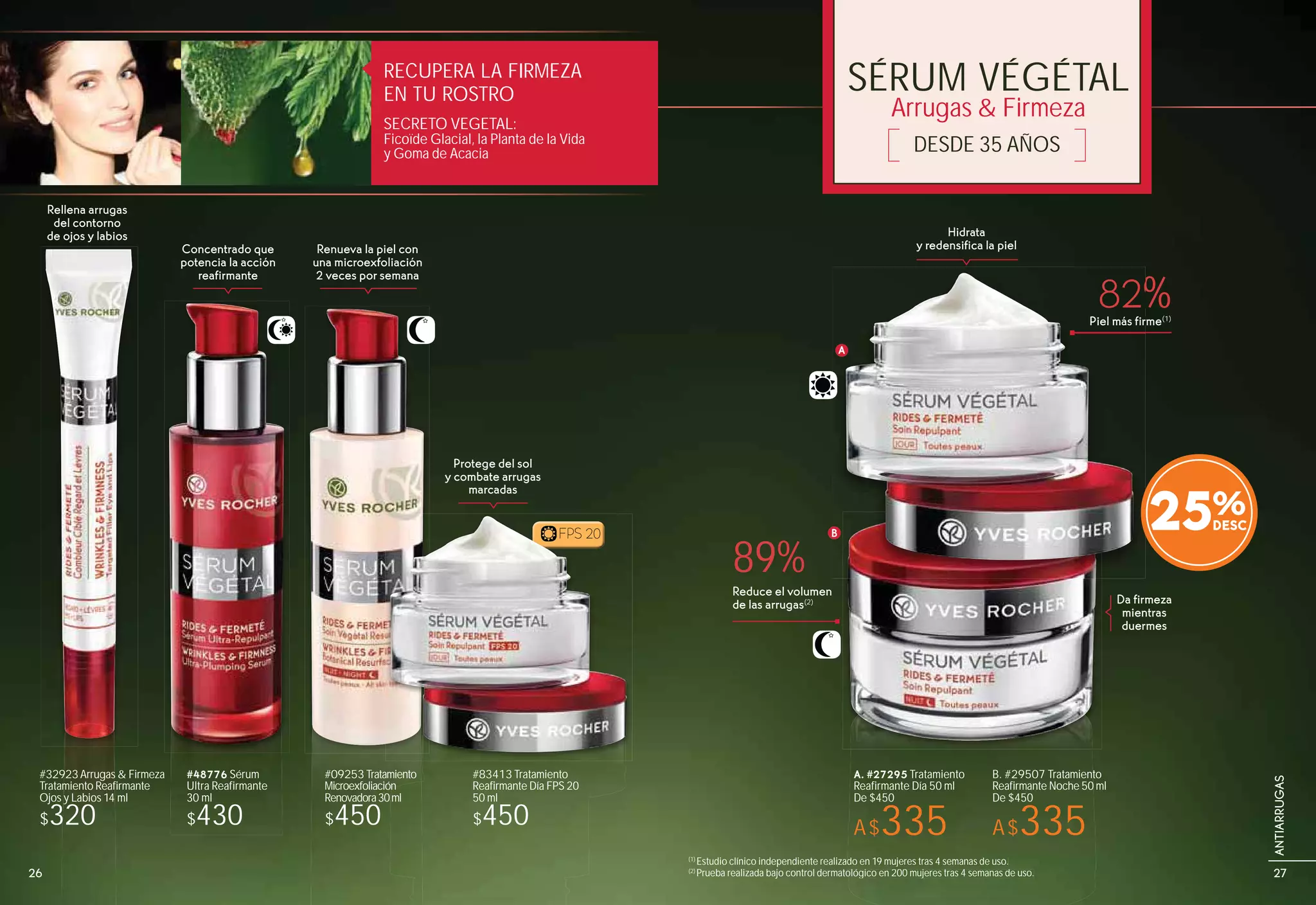 SÉRUM VÉGÉTAL
DESDE 35 AÑOS
Arrugas & Firmeza
Rellena arrugas
del contorno
de ojos y labios
Da firmeza
mientras
duermes
Hidrata
y redensifica la pielRenueva la piel con
una microexfoliación
2 veces por semana
Concentrado que
potencia la acción
reafirmante
Protege del sol
y combate arrugas
marcadas
89%
82%
Reduce el volumen
de las arrugas(2)
Piel más firme(1)
(1)
Estudio clínico independiente realizado en 19 mujeres tras 4 semanas de uso.
(2)
Prueba realizada bajo control dermatológico en 200 mujeres tras 4 semanas de uso.
A
B
RECUPERA LA FIRMEZA
EN TU ROSTRO
SECRETO VEGETAL:
Ficoïde Glacial, la Planta de la Vida
y Goma de Acacia
do en 19 mujeres tras 4 semanas de uso.
ológico en 200 mujeres tras 4 semanas de uso.
Piel más fir
A
BFPS 20FPS 20
25%
#83413 Tratamiento
Reafirmante Día FPS 20
50 ml
$450
#09253 Tratamiento
Microexfoliación
Renovadora30ml
$450
#48776 Sérum
Ultra Reafirmante
30 ml
$430
#32923Arrugas & Firmeza
Tratamiento Reafirmante
Ojos y Labios 14 ml
$320
B. #29507 Tratamiento
Reafirmante Noche 50 ml
De $450
A$335
A. #27295 Tratamiento
Reafirmante Día 50 ml
De $450
A$335
26 27
ANTIARRUGAS
 