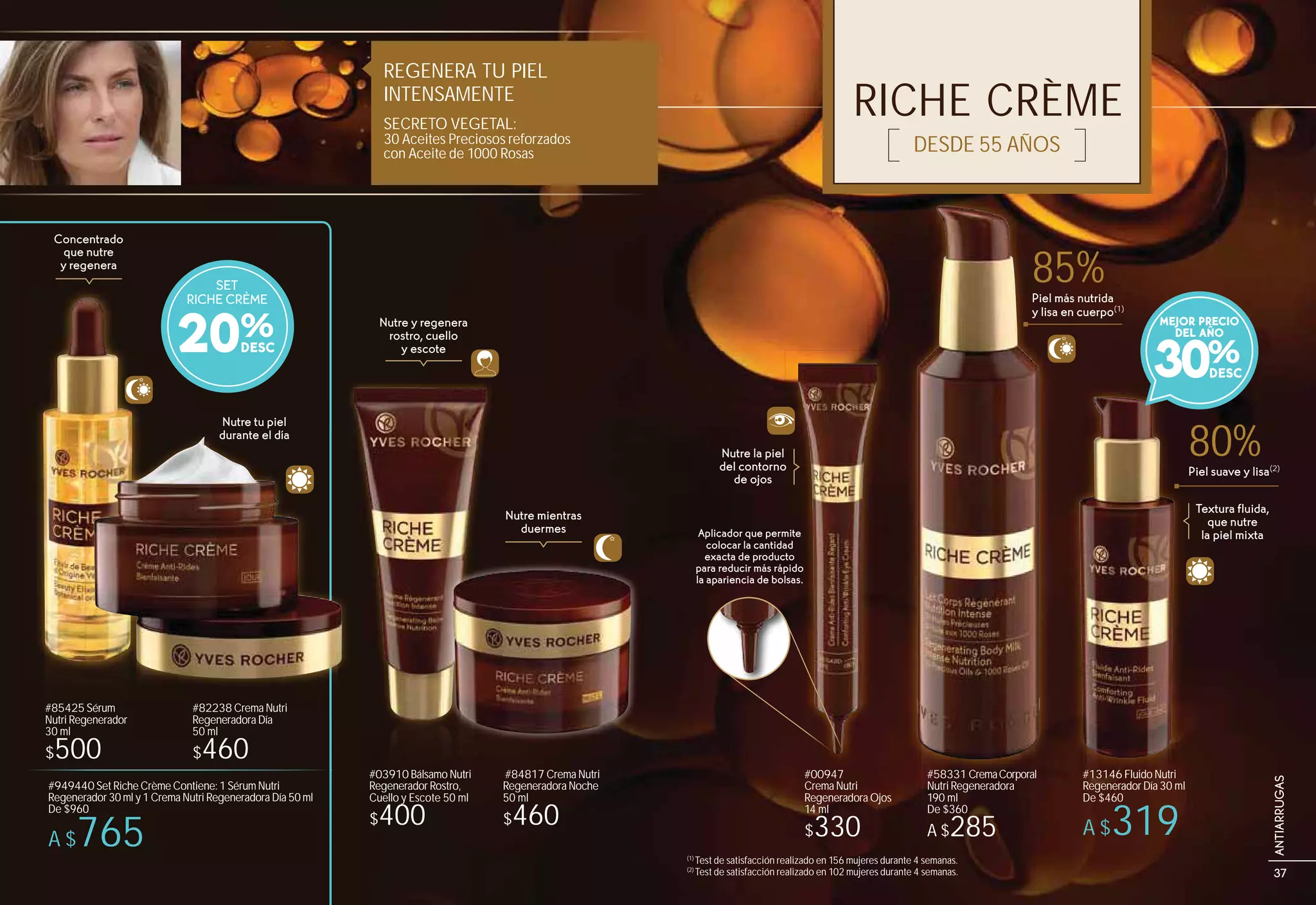 RICHE CRÈME
DESDE 55 AÑOS
Concentrado
que nutre
y regenera
Nutre y regenera
rostro, cuello
y escote
Nutre mientras
duermes
Nutre tu piel
durante el día
#58331 CremaCorporal
Nutri Regeneradora
190 ml
De $360
A $285
Textura fluida,
que nutre
la piel mixta
REGENERA TU PIEL
INTENSAMENTE
SECRETO VEGETAL:
30 Aceites Preciosos reforzados
con Aceite de 1000 Rosas
#13146 Fluido Nutri
Regenerador Día 30 ml
De $460
A $319
(1)
Test de satisfacción realizado en 156 mujeres durante 4 semanas.
(2)
Test de satisfacción realizado en 102 mujeres durante 4 semanas.
durante el ddía
SET
RICHE CRÈME
20%
80%Piel suave y lisa(2)
30%
MEJOR PRECIO
DEL AÑO
Piel más nutrida
y lisa en cuerpo(1)
85%
#949440 Set Riche Crème Contiene: 1 Sérum Nutri
Regenerador 30 ml y 1 Crema Nutri Regeneradora Día 50 ml
De $960
A $765
#82238 Crema Nutri
Regeneradora Día
50 ml
$460
#85425 Sérum
Nutri Regenerador
30 ml
$500
#03910 Bálsamo Nutri
Regenerador Rostro,
Cuello y Escote 50 ml
$400
#84817 Crema Nutri
Regeneradora Noche
50 ml
$460
Aplicador que permite
colocar la cantidad
exacta de producto
para reducir más rápido
la apariencia de bolsas.
Nutre la piel
del contorno
de ojos
#00947
Crema Nutri
Regeneradora Ojos
14 ml
$330
37
ANTIARRUGAS
 