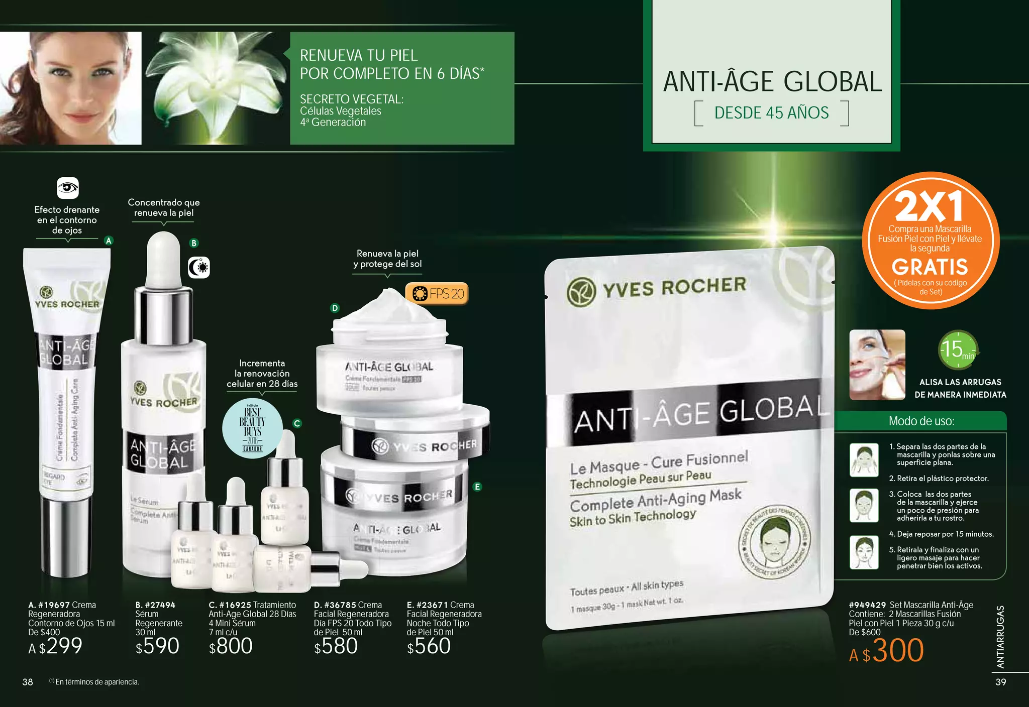 ANTI-ÂGE GLOBAL
DESDE 45 AÑOS
RENUEVA TU PIEL
POR COMPLETO EN 6 DÍAS*
SECRETO VEGETAL:
Células Vegetales
4a
Generación
BA
C
D
E
Efecto drenante
en el contorno
de ojos
Concentrado que
renueva la piel
Incrementa
la renovación
celular en 28 días
Renueva la piel
y protege del sol
B. #27494
Sérum
Regenerante
30 ml
$590
C. #16925 Tratamiento
Anti-Age Global 28 Días
4 Mini Sérum
7 ml c/u
$800
D. #36785 Crema
Facial Regeneradora
Día FPS 20 Todo Tipo
de Piel 50 ml
$580
E. #23671 Crema
Facial Regeneradora
Noche Todo Tipo
de Piel 50 ml
$560
FPS20
A. #19697 Crema
Regeneradora
Contorno de Ojos 15 ml
De $400
A $299
Modo de uso:
ALISA LAS ARRUGAS
DE MANERA INMEDIATA
15min
1. Separa las dos partes de la
mascarilla y ponlas sobre una
superficie plana.
2. Retira el plástico protector.
3. Coloca las dos partes
de la mascarilla y ejerce
un poco de presión para
adherirla a tu rostro.
4. Deja reposar por 15 minutos.
5. Retírala y finaliza con un
ligero masaje para hacer
penetrar bien los activos.
#949429 Set Mascarilla Anti-Âge
Contiene: 2 Mascarillas Fusión
Piel con Piel 1 Pieza 30 g c/u
De $600
A $300
(1)
En términos de apariencia.
2X1Compra una Mascarilla
Fusión Piel con Piel y llévate
la segunda
GRATIS( Pídelas con su código
de Set)
494 C #
D
FPS20
38 39
ANTIARRUGAS
 