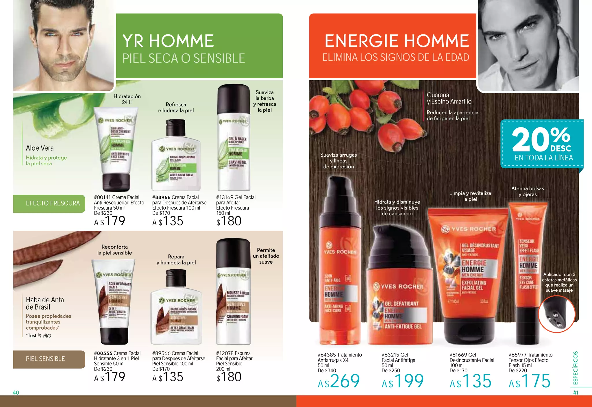 ELIMINA LOS SIGNOS DE LA EDADPIEL SECA O SENSIBLE
ENERGIE HOMMEYR HOMME
Guaraná
y Espino Amarillo
#63215 Gel
Facial Antifatiga
50 ml
De $250
A$199
#64385 Tratamiento
Antiarrugas X4
50 ml
De $340
A$269
#61669 Gel
Desincrustante Facial
100 ml
De $170
A$135
#65977 Tratamiento
Tensor Ojos Efecto
Flash 15 ml
De $220
A$175
Reducen la apariencia
de fatiga en la piel
Limpia y revitaliza
la piel
Atenúa bolsas
y ojeras
Aplicador con 3
esferas metálicas
que realiza un
suave masaje
Suaviza arrugas
y líneas
de expresión
Hidrata y disminuye
los signos visibles
de cansancio
#00141 Crema Facial
Anti Resequedad Efecto
Frescura 50 ml
De $230
A $179
#13169 Gel Facial
para Afeitar
Efecto Frescura
150 ml
$180
#88966 Crema Facial
para Después de Afeitarse
Efecto Frescura 100 ml
De $170
A $135
#00555 Crema Facial
Hidratante 3 en 1 Piel
Sensible 50 ml
De $230
A $179
#12078 Espuma
Facial para Afeitar
Piel Sensible
200 ml
$180
#89566 Crema Facial
para Después de Afeitarse
Piel Sensible 100 ml
De $170
A $135
Aloe Vera
Haba de Anta
de Brasil
Hidrata y protege
la piel seca
Posee propiedades
tranquilizantes
comprobadas*
EFECTO FRESCURA
PIEL SENSIBLE
Refresca
e hidrata la piel
Repara
y humecta la piel
*Test in vitro
Suaviza
la barba
y refresca
la piel
Permite
un afeitado
suave
Hidratación
24 H
Reconforta
la piel sensible
20%
EN TODA LA LÍNEA
4140
ESPECÍFICOS
 