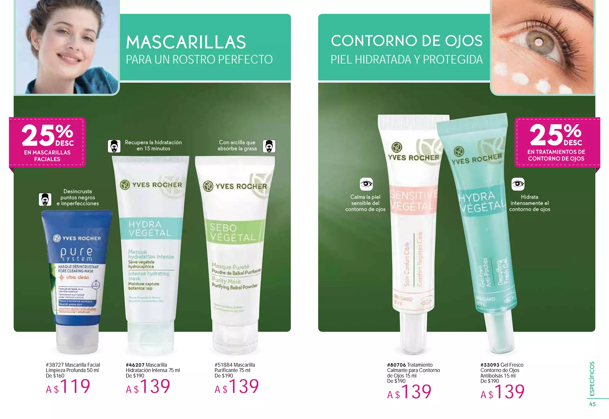 #46207 Mascarilla
Hidratación Intensa 75 ml
De $190
A $139
Recupera la hidratación
en 15 minutos
Con arcilla que
absorbe la grasa
Desincrusta
puntos negros
e imperfecciones
Hidrata
intensamente el
contorno de ojos
#33093 Gel Fresco
Contorno de Ojos
Antibolsas 15 ml
De $190
A $139
#80706 Tratamiento
Calmante para Contorno
de Ojos 15 ml
De $190
A $139
#51884 Mascarilla
Purificante 75 ml
De $190
A $139
#38727 Mascarilla Facial
Limpieza Profunda 50 ml
De $160
A $119
PARA UN ROSTRO PERFECTO
MASCARILLAS
PIEL HIDRATADA Y PROTEGIDA
CONTORNO DE OJOS
EN MASCARILLAS
FACIALES
25%
Calma la piel
sensible del
contorno de ojos
25%
EN TRATAMIENTOS DE
CONTORNO DE OJOS
45
ESPECÍFICOS
 