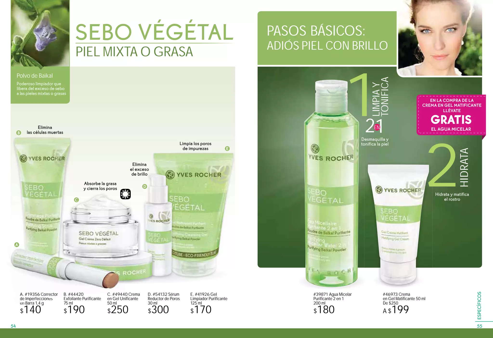 Polvo de Baïkal
Poderoso limpiador que
libera del exceso de sebo
a las pieles mixtas o grasas
1
#39871 Agua Micelar
Purificante 2 en 1
200 ml
$180
A. #19356 Corrector
de Imperfecciones
en Barra 1,4 g
$140
E. #41926 Gel
Limpiador Purificante
125 ml
$170
D. #54132 Sérum
Reductor de Poros
30 ml
$300
C. #49440 Crema
en Gel Unificante
50 ml
$250
#46973 Crema
en Gel Matificante 50 ml
De $250
A $199
SEBO VÉGÉTAL
PIEL MIXTA O GRASA
B
C
D
A
Elimina
el exceso
de brillo
Limpia los poros
de impurezas
Elimina
las células muertas
Absorbe la grasa
y cierra los poros D
illo
C
PASOS BÁSICOS:
ADIÓS PIEL CON BRILLO
A. #19356 Corrector
de Imperfecciones
en B
A
E
B. #44420
Exfoliante Purificante
75 ml
$190
GRATIS
EN LA COMPRA DE LA
CREMA EN GEL MATIFICANTE
LLÉVATE
EL AGUA MICELAR
LIMPIAY
TONIFICA
21EN
Desmaquilla y
tonifica la piel
2
HIDRATA
Hidrata y matifica
el rostro
5554
ESPECÍFICOS
 