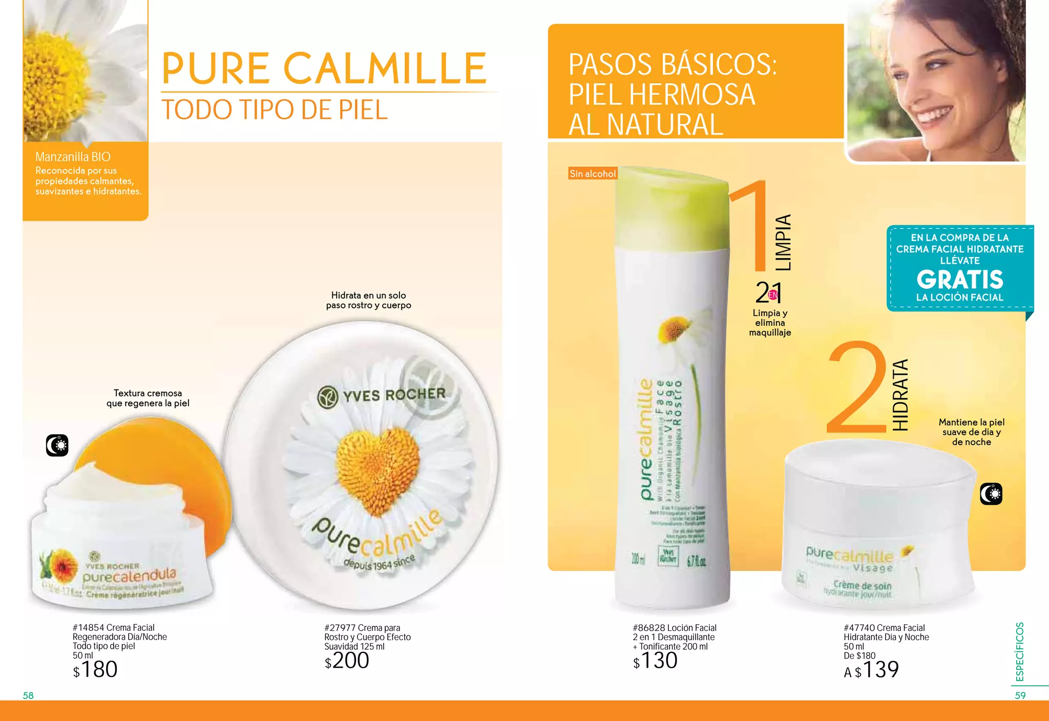 1
LIMPIA
2
HIDRATA
Manzanilla BIO
Reconocida por sus
propiedades calmantes,
suavizantes e hidratantes.
PURE CALMILLE
TODO TIPO DE PIEL
#14854 Crema Facial
Regeneradora Día/Noche
Todo tipo de piel
50 ml
$180
#47740 Crema Facial
Hidratante Día y Noche
50 ml
De $180
A $139
#27977 Crema para
Rostro y Cuerpo Efecto
Suavidad 125 ml
$200
#86828 Loción Facial
2 en 1 Desmaquillante
+ Tonificante 200 ml
$130
Mantiene la piel
suave de día y
de noche
Textura cremosa
que regenera la piel
Hidrata en un solo
paso rostro y cuerpo
21EN
Limpia y
elimina
maquillaje
Sin alcohol
PASOS BÁSICOS:
PIEL HERMOSA
AL NATURAL
GRATIS
EN LA COMPRA DE LA
CREMA FACIAL HIDRATANTE
LLÉVATE
LA LOCIÓN FACIAL
5958
ESPECÍFICOS
 