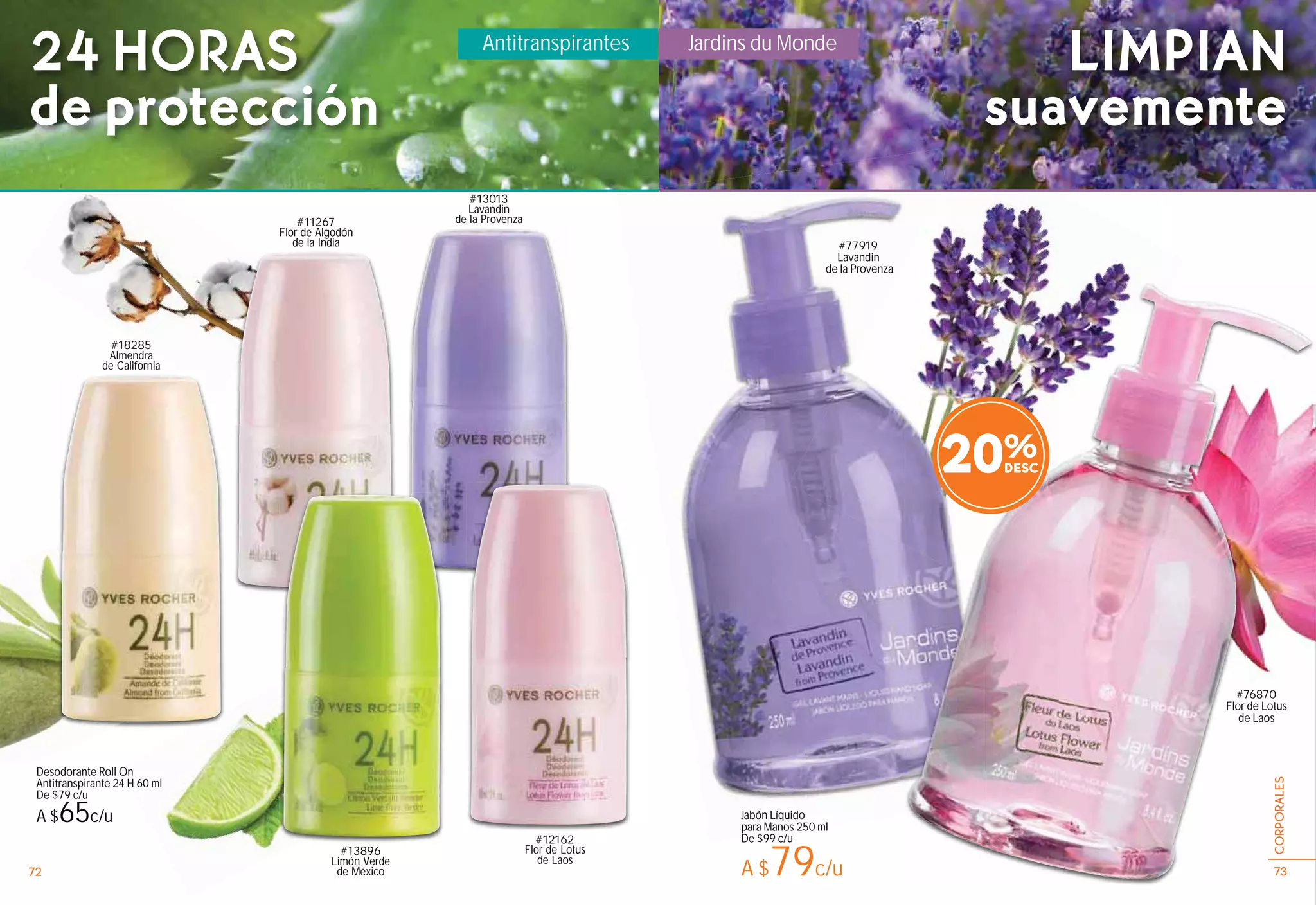 #13896
Limón Verde
de México
Antitranspirantes
24 HORAS
de protección
#13013
Lavandin
de la Provenza
Jabón Líquido
para Manos 250 ml
De $99 c/u
A $79c/u
#76870
Flor de Lotus
de Laos
#77919
Lavandin
de la Provenza
20%
#12162
Flor de Lotus
de Laos
#11267
Flor de Algodón
de la India
Desodorante Roll On
Antitranspirante 24 H 60 ml
De $79 c/u
A $65c/u
#18285
Almendra
de California
LIMPIAN
suavemente
Jardins du Monde
72 73
CORPORALES
 