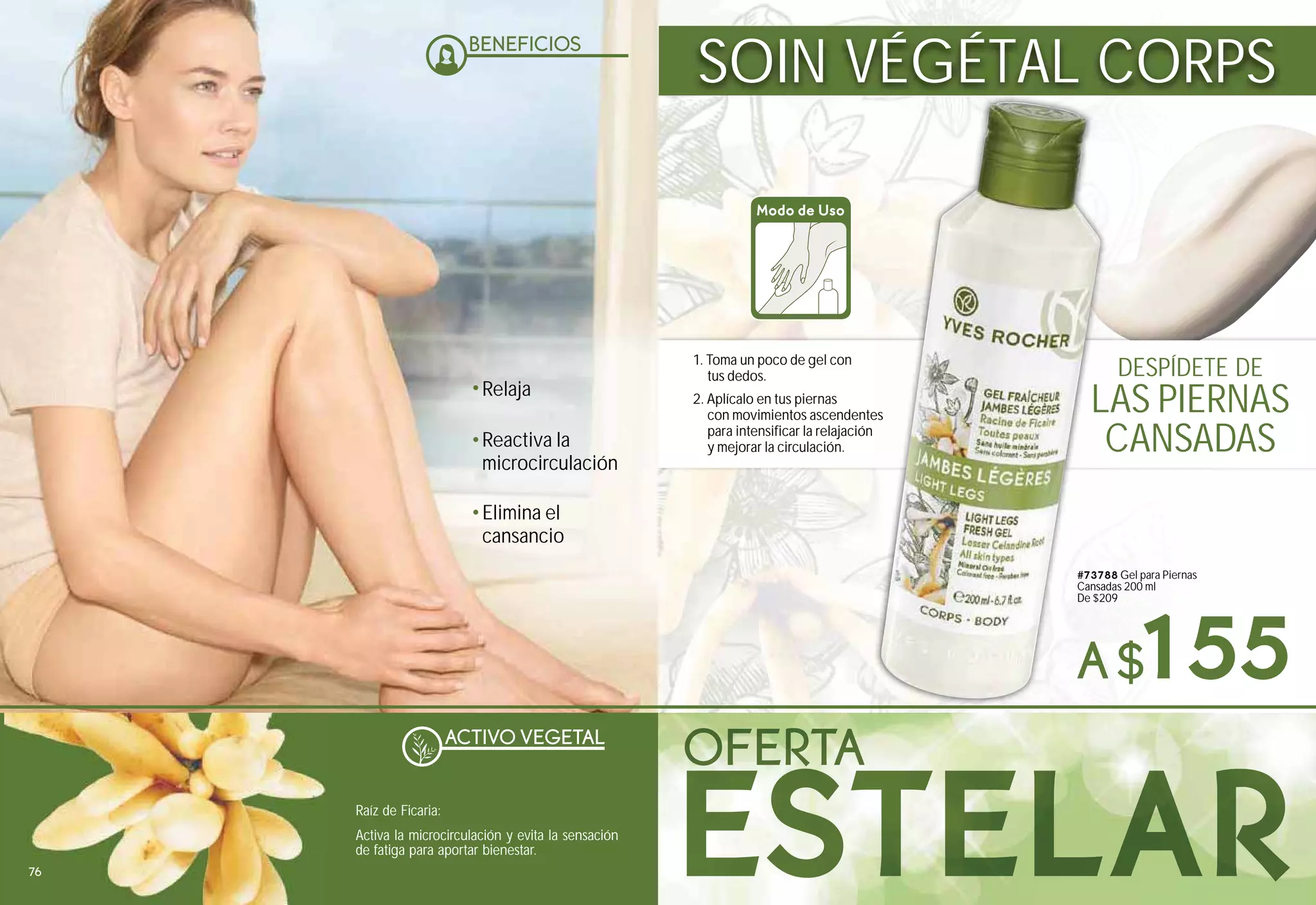 ACTIVO VEGETAL
Raíz de Ficaria:
Activa la microcirculación y evita la sensación
de fatiga para aportar bienestar.
DESPÍDETE DE
A$155
SOIN VÉGÉTAL CORPS
1. Toma un poco de gel con
tus dedos.
2. Aplícalo en tus piernas
con movimientos ascendentes
para intensificar la relajación
y mejorar la circulación.
Modo de Uso
#73788 Gel para Piernas
Cansadas 200 ml
De $209
es
#7378
Cansad
De $20
LAS PIERNAS
CANSADAS
Elimina el
cansancio
Reactiva la
microcirculación
Relaja
76
 