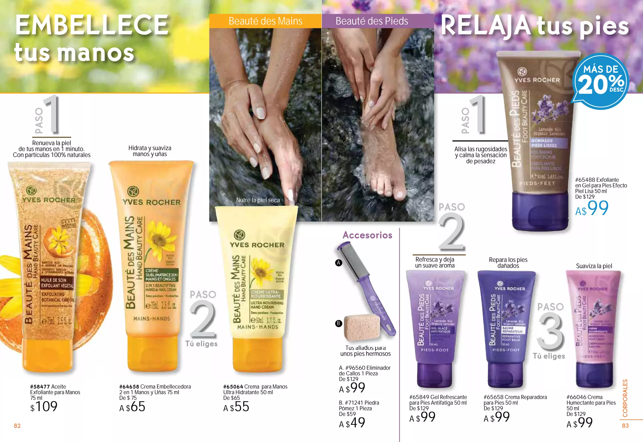 Beauté des Mains Beauté des Pieds
Accesorios
#65064 Crema para Manos
Ultra Hidratante 50 ml
De $65
A $55
#64658 Crema Embellecedora
2 en 1 Manos y Uñas 75 ml
De $ 75
A $65
#58477 Aceite
Exfoliante para Manos
75 ml
$109
Renueva la piel
de tus manos en 1 minuto.
Con partículas 100% naturales
Hidrata y suaviza
manos y uñas
Tus aliados para
unos pies hermosos
Refresca y deja
un suave aroma Suaviza la piel
#65658 Crema Reparadora
para Pies 50 ml
De $129
A $99
#65488 Exfoliante
en Gel para Pies Efecto
Piel Lisa 50 ml
De $129
A$99
#65849 Gel Refrescante
para Pies Antifatiga 50 ml
De $129
A $99
#654
en Ge
Piel L
De $1
A$
B. #71241 Piedra
Pómez 1 Pieza
De $59
A $49
A. #96560 Eliminador
de Callos 1 Pieza
De $129
A $99
T li d
Alisa las rugosidades
y calma la sensación
de pesadez
#66046 Crema
Humectante para Pies
50 ml
De $129
A $99
Suaviza la pielp
MÁS DE
20%
EMBELLECE
tus manos
RELAJA tus pies
A
B
2
PASO
3
PASO
Tú eliges
2
PASO
Tú eliges
1
PASO
1
PASO
O
es
Nutre la piel seca
Repara los pies
dañados
838382 83
CORPORALES
 