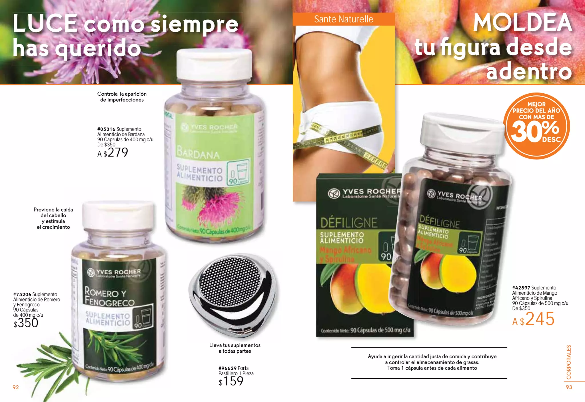 #96629 Porta
Pastillero 1 Pieza
$159
#75206 Suplemento
Alimenticio de Romero
y Fenogreco
90 Cápsulas
de 400 mg c/u
$350
#42897 Suplemento
Alimenticio de Mango
Africano y Spirulina
90 Cápsulas de 500 mg c/u
De $350
A $245
#05316 Suplemento
Alimenticio de Bardana
90 Cápsulas de 400 mg c/u
De $350
A $279
Controla la aparición
de imperfecciones
Ayuda a ingerir la cantidad justa de comida y contribuye
a controlar el almacenamiento de grasas.
Toma 1 cápsula antes de cada alimento
Previene la caída
del cabello
y estimula
el crecimiento
Lleva tus suplementos
a todas partes
MEJOR
PRECIO DEL AÑO
CON MÁS DE
30%
Santé Naturelle
#4
Ali
Af
90
De
A
PR
u
939392 93
CORPORALES
LUCE como siempre
has querido
MOLDEA
tuﬁguradesde
adentro
 