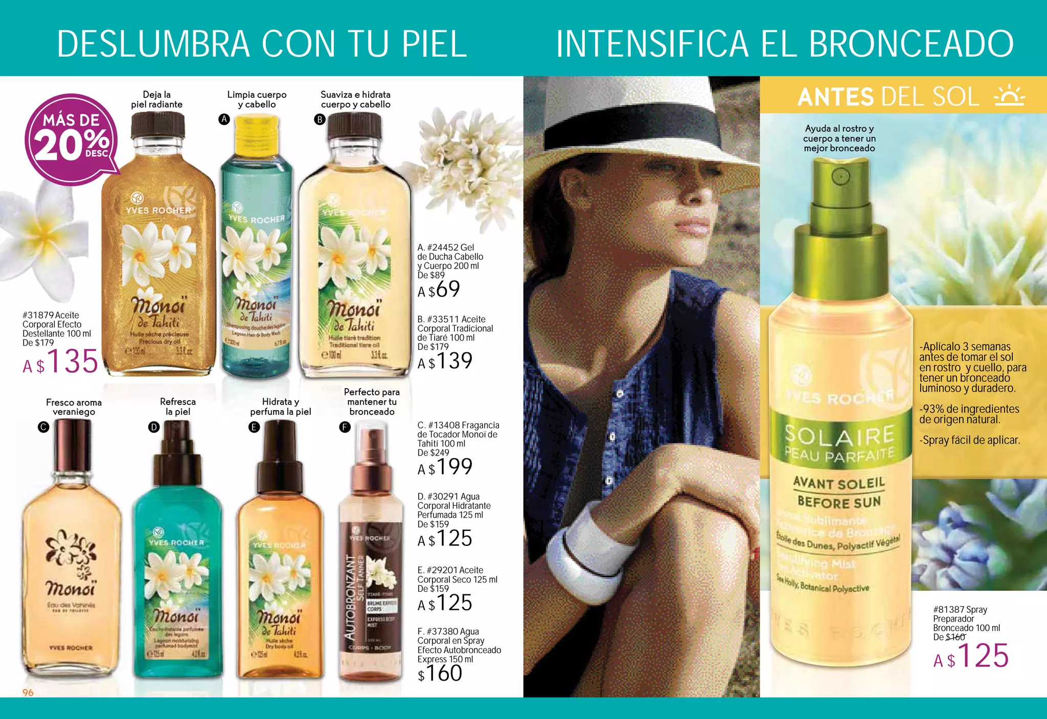 Suaviza e hidrata
cuerpo y cabello
Limpia cuerpo
y cabello
Deja la
piel radiante
#31879Aceite
Corporal Efecto
Destellante 100 ml
De $179
A $135
Ayuda al rostro y
cuerpo a tener un
mejor bronceado
B. #33511 Aceite
Corporal Tradicional
de Tiaré 100 ml
De $179
A $139
A. #24452 Gel
de Ducha Cabello
y Cuerpo 200 ml
De $89
A $69
MÁS DE
20%
C. #13408 Fragancia
de Tocador Monoï de
Tahití 100 ml
De $249
A $199
Hidrata y
perfuma la piel
Fresco aroma
veraniego
Refresca
la piel
A B
F
ANTES DEL SOL
F. #37380 Agua
Corporal en Spray
Efecto Autobronceado
Express 150 ml
$160
D. #30291 Agua
Corporal Hidratante
Perfumada 125 ml
De $159
A $125
E. #29201Aceite
Corporal Seco 125 ml
De $159
A $125
Perfecto para
mantener tu
bronceado
C D E
DESLUMBRA CON TU PIEL INTENSIFICA EL BRONCEADO
-Aplícalo 3 semanas
antes de tomar el sol
en rostro y cuello, para
tener un bronceado
luminoso y duradero.
-93% de ingredientes
de origen natural.
-Spray fácil de aplicar.
#81387 Spray
Preparador
Bronceado 100 ml
De $160
A $125
96
 