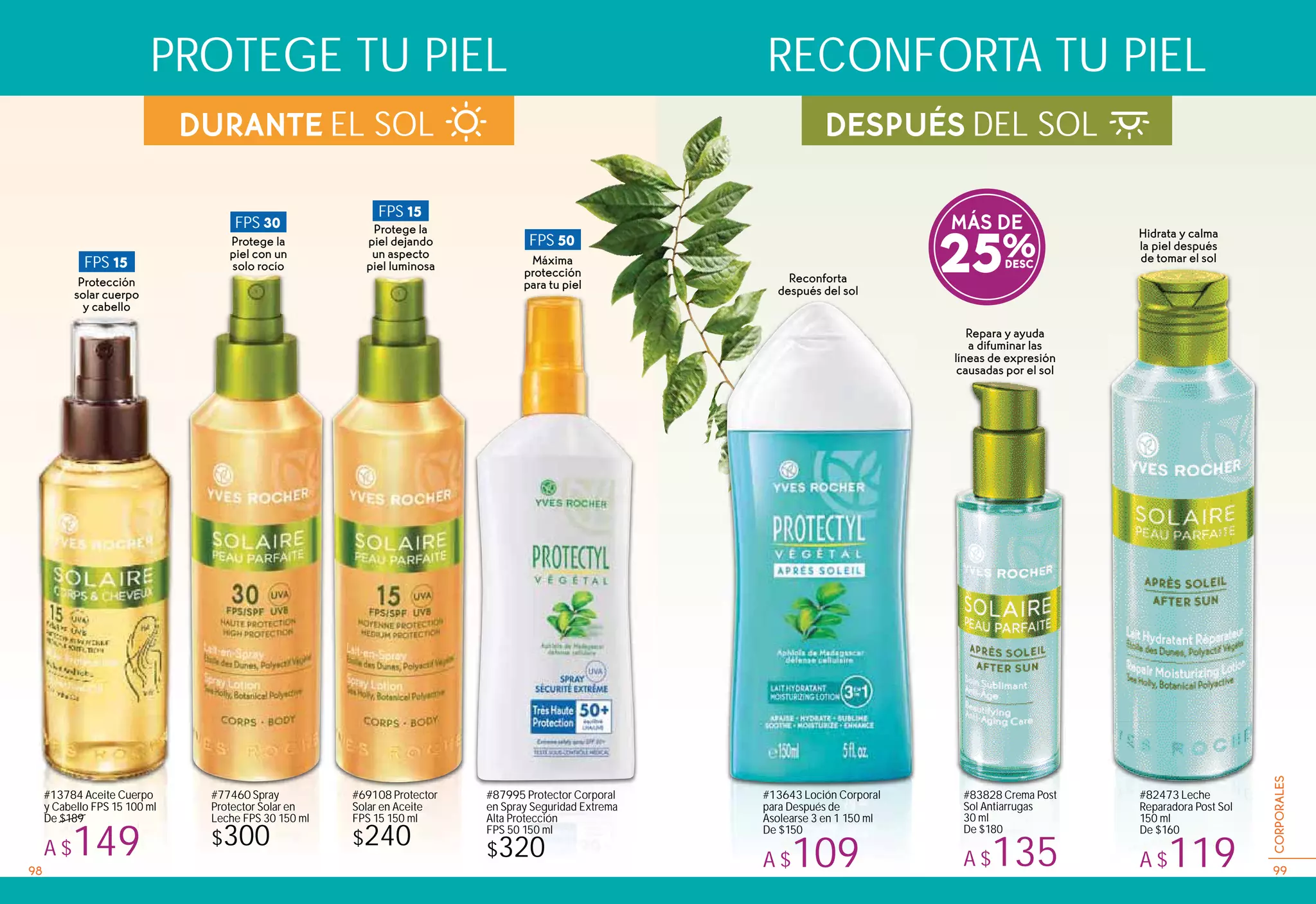DESPUÉS DEL SOL
#77460 Spray
Protector Solar en
Leche FPS 30 150 ml
$300
#69108 Protector
Solar en Aceite
FPS 15 150 ml
$240
MÁS DE
25%
#87995 Protector Corporal
en Spray Seguridad Extrema
Alta Protección
FPS 50 150 ml
$320
DURANTE EL SOL
Repara y ayuda
a difuminar las
líneas de expresión
causadas por el sol
#13643 Loción Corporal
para Después de
Asolearse 3 en 1 150 ml
De $150
A $109
Reconforta
después del sol
#83828 Crema Post
Sol Antiarrugas
30 ml
De $180
A $135
Hidrata y calma
la piel después
de tomar el sol
#82473 Leche
Reparadora Post Sol
150 ml
De $160
A $119
PROTEGE TU PIEL RECONFORTA TU PIEL
FPS 15
Protección
solar cuerpo
y cabello
FPS 30
Protege la
piel con un
solo rocío
FPS 50
Máxima
protección
para tu piel
FPS 15
Protege la
piel dejando
un aspecto
piel luminosa
#13784 Aceite Cuerpo
y Cabello FPS 15 100 ml
De $189
A $14998 99
CORPORALES
 