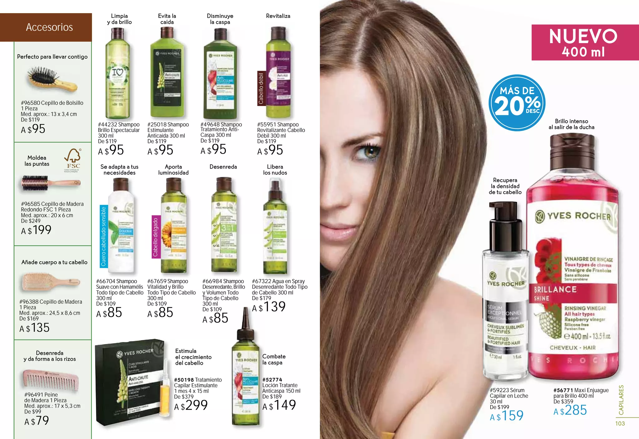 103
CAPILARES
Libera
los nudos
#67322 Agua en Spray
Desenredante Todo Tipo
de Cabello 300 ml
De $179
A $139A $1
#52774
Loción Tratante
Anticaspa 150 ml
De $189
A $149
Combate
la caspa
Brillo intenso
al salir de la ducha
Estimula
el crecimiento
del cabello
#50198 Tratamiento
Capilar Estimulante
1 mes 4 x 15 ml
De $379
A $299
Recupera
la densidad
de tu cabello
#59223 Sérum
Capilar en Leche
30 ml
De $199
A $159
S
#56771 Maxi Enjuague
para Brillo 400 ml
De $359
A $285
Moldea
las puntas
#96585 Cepillo de Madera
Redondo FSC 1 Pieza
Med. aprox.: 20 x 6 cm
De $249
A $199
#96580 Cepillo de Bolsillo
1 Pieza
Med. aprox.: 13 x 3,4 cm
De $119
A $95
Perfecto para llevar contigo
Desenreda
y da forma a los rizos
#96491 Peine
de Madera 1 Pieza
Med. aprox.: 17 x 5,3 cm
De $99
A $79
#96388 Cepillo de Madera
1 Pieza
Med. aprox.: 24,5 x 8,6 cm
De $169
A $135
Añade cuerpo a tu cabello
#
C
1
D
A
#44232 Shampoo
Brillo Espectacular
300 ml
De $119
A $95
Limpia
y da brillo
Evita la
caída
#25018 Shampoo
Estimulante
Anticaída 300 ml
De $119
A $95
Disminuye
la caspa
#49648 Shampoo
Tratamiento Anti-
Caspa 300 ml
De $119
A $95
Cabellodébil
Revitaliza
#55951 Shampoo
Revitalizante Cabello
Débil 300 ml
De $119
A $95
Cuerocabelludosensible
Se adapta a tus
necesidades
#66704 Shampoo
Suave con Hamamélis
Todo tipo de Cabello
300 ml
De $109
A $85
#67659 Shampoo
Vitalidad y Brillo
Todo Tipo de Cabello
300 ml
De $109
A $85
#66984 Shampoo
Desenredante,Brillo
y Volumen Todo
Tipo de Cabello
300 ml
De $109
A $85
Cabellodelgado
Aporta
luminosidad
Desenreda
MÁS DE
20%
NUEVO
400 ml
Accesorios
 