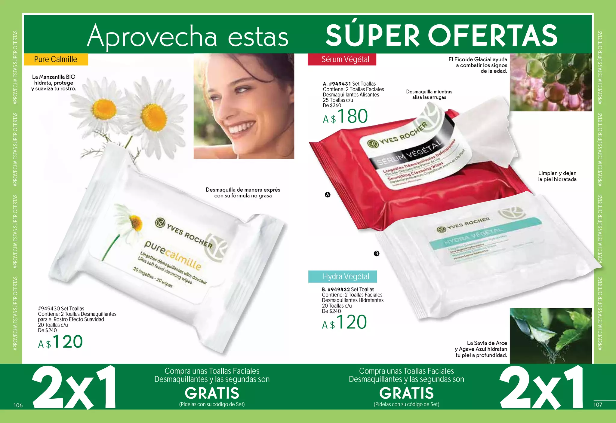 APROVECHAESTASSÚPEROFERTASAPROVECHAESTASSÚPEROFERTASAPROVECHAESTASSÚPEROFERTASAPROVECHAESTASSÚPEROFERTAS
APROVECHAESTASSÚPEROFERTASAPROVECHAESTASSÚPEROFERTASAPROVECHAESTASSÚPEROFERTASAPROVECHAESTASSÚPEROFERTAS
#949430 Set Toallas
Contiene: 2 Toallas Desmaquillantes
para el Rostro Efecto Suavidad
20 Toallas c/u
De $240
A $120
La Manzanilla BIO
hidrata, protege
y suaviza tu rostro.
La Savia de Arce
y Agave Azul hidratan
tu piel a profundidad.
El Ficoide Glacial ayuda
a combatir los signos
de la edad.
49430 Set Toallas
ntiene: 2 Toallas Desmaquillantes
a el Rostro Efecto Suavidad
Toallas c/u
$240
$
Hydra Végétal
B. #949432 Set Toallas
Contiene: 2 Toallas Faciales
Desmaquillantes Hidratantes
20 Toallas c/u
De $240
A $120
PRPRAPRAPRPRAPRAPRAPRAPAPAPAPAPAAOVECHAESTASSÚPEROFERTASESTASSÚPEROFERTAS
s
iales
antes
2X1
Compra unas Toallas Faciales
Desmaquillantes y las segundas son
Compra unas Toallas Faciales
Desmaquillantes y las segundas son
2X1(Pídelas con su código de Set) (Pídelas con su código de Set)
GRATIS GRATIS
Aprovecha estas SÚPER OFERTAS
Limpian y dejan
la piel hidratada
A
B
Desmaquilla mientras
alisa las arrugas
A. #949431 Set Toallas
Contiene: 2 Toallas Faciales
Desmaquillantes Alisantes
25 Toallas c/u
De $360
A $180
Pure Calmille Sérum Végétal
Desmaquilla de manera exprés
con su fórmula no grasa
107106
 