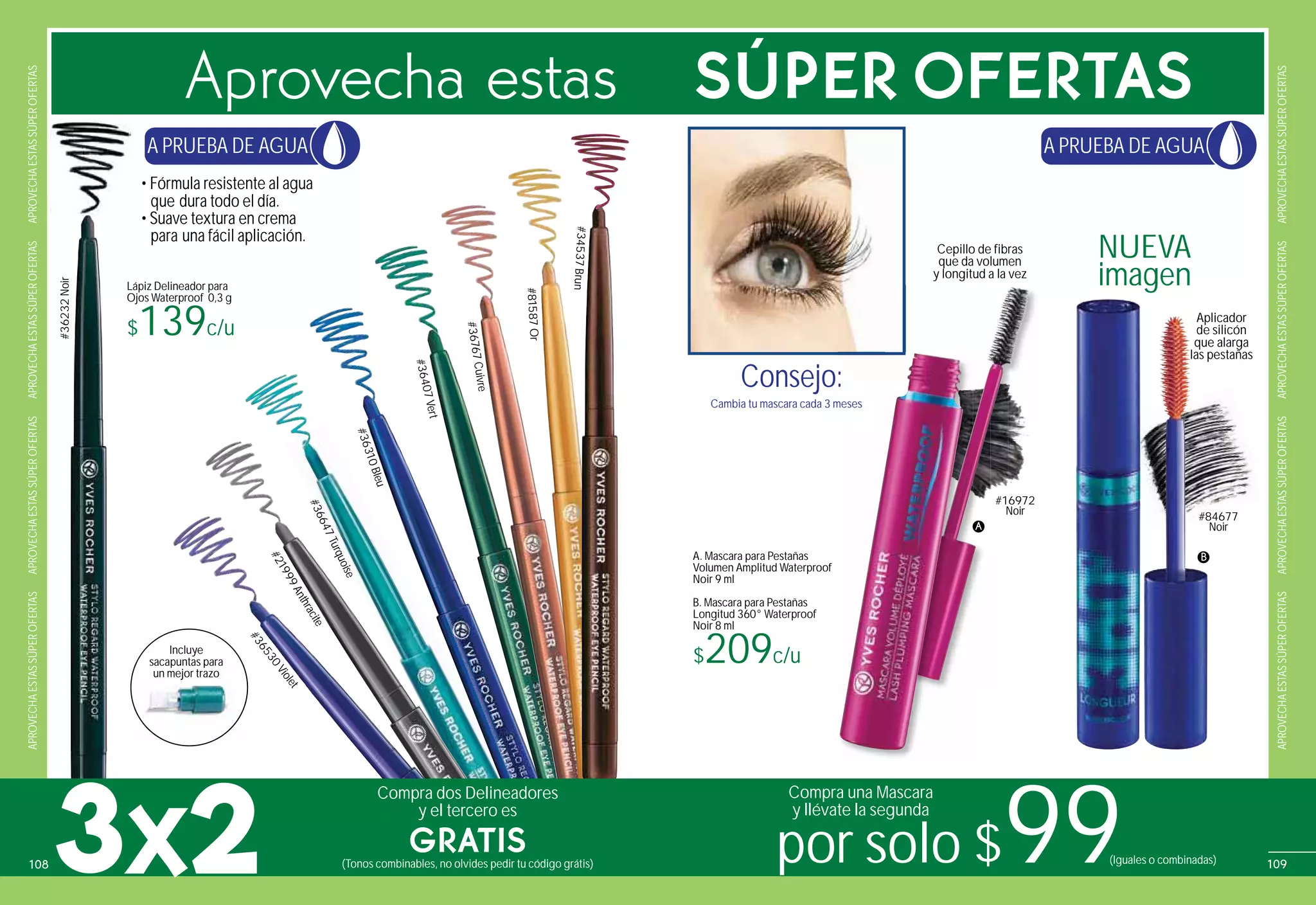Lápiz Delineador para
Ojos Waterproof 0,3 g
$139c/u
• Fórmula resistente al agua
que dura todo el día.
• Suave textura en crema
para una fácil aplicación.
Incluye
sacapuntas para
un mejor trazo
sacapuntas para
un mejor trazo
#36232Noir
#36647Turquoise
Cambia tu mascara cada 3 meses
Consejo:
A. Mascara para Pestañas
Volumen Amplitud Waterproof
Noir 9 ml
B. Mascara para Pestañas
Longitud 360° Waterproof
Noir 8 ml
$209c/u
Cepillo de fibras
que da volumen
y longitud a la vez
NUEVA
imagen
#36530Violet
#21999Anthracite
#36310Bleu
#36407Vert
#36767Cuivre
#81587Or
#34537Brun
Aplicador
de silicón
que alarga
las pestañas
#84677
Noir
B
meses
:
A
#16972
Noir
Aprovecha estas SÚPER OFERTAS
3X2
Compra dos Delineadores
y el tercero es
GRATIS(Tonos combinables, no olvides pedir tu código grátis) por solo $99
Compra una Mascara
y llévate la segunda
(Iguales o combinadas)
A PRUEBA DE AGUA A PRUEBA DE AGUA
APROVECHAESTASSÚPEROFERTASAPROVECHAESTASSÚPEROFERTASAPROVECHAESTASSÚPEROFERTASAPROVECHAESTASSÚPEROFERTAS
APROVECHAESTASSÚPEROFERTASAPROVECHAESTASSÚPEROFERTASAPROVECHAESTASSÚPEROFERTASAPROVECHAESTASSÚPEROFERTAS
109108
 