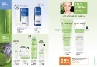 PURE
SYSTEM
Piel con
imperfecciones
SEBO
VÉGÉTAL
Piel grasa o mixta
#36228 Loción
Facial Limpiadora
150 ml
De $160
A $125
#43472 Crema Facial en Parches
Aspecto sin Imperfecciones
Express 24 parches
De $180
A $139
Contiene
24parches
Disminuye el tamaño
de los brotes
Desincrusta
y limpia
los poros
Reduce
el tamaño
de los poros
Limpia
y tonifica
Cubre y seca
imperfecciones
Elimina células
muertas
Desincrusta
los poros
Absorbe el
exceso de grasa
#49440
Crema en Gel
Unificante 50 ml
De $250
A $199
#19356 Corrector
de Imperfecciones
en Barra 1,4 g
De $140
A $109
21EN
#54132 Sérum
Reductor de Poros
30 ml
De $300
A $239
#39871 Agua
Micelar Purificante
2 en 1 200 ml
De $180
A $139
as Des
los
SEBO
VÉGÉTAL
Para pieles
grasas a mixtas
#44420 Exfoliante
Purificante 75 ml
$190
#51884 Mascarilla
Purificante 75 ml
$190
#949754 Contiene 1 Exfoliante Purificante
75 ml y 1 Mascarilla Purificante 75 ml
De $380
A $28525%
SET ADIÓS PIEL GRASA
55
ESPECÍFICOS
54
 