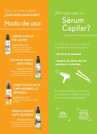 SÉRUM EN CREMA
ANTI FRIZZ
SÉRUM CAPILAR
EN LECHE
MODO DE USO
Aplica unas gotas en la palma
de la mano y distribúyelas
por el cabello de medios a puntas.
MODO DE USO
Aplica una o dos dosis en tu mano
y distribúyelo usando tus dedos
sobre el cabello húmedo o seco.
SPRAY FINALIZADOR
CAPILAR BRILLO
INTENSO
MODO DE USO
Agítalo y aplica varias veces por todo
el cabello.
SÉRUM CAPILAR
ANTI QUIEBRE
MODO DE USO
Aplica una o dos dosis en tu mano
y distribúyelo usando los dedos
sobre el cabello húmedo o seco.
¿Por qué usar un
Su fórmula concentrada en
ingredientes activos ayuda a:
- Devolver la suavidad
- Reparar los daños del sol,
secadoras y planchas
Encuentra el Sérum que mejor
se adapte a tu cabello tomando
en cuenta sus necesidades.
Modo de uso: Sérum
Capilar?
PARABENOS
0% INGREDIENTES
NATURALES
CON+DE
97%
Si aún no lo has probado
¿Qué estás esperando?
 
