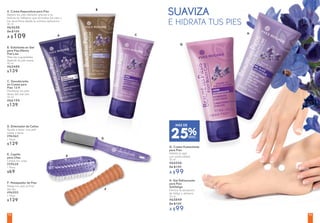 SUAVIZA
E HIDRATA TUS PIES
25%DESC.
MÁS DE
E
A. Crema Reparadora para Pies
Repara los pies dañados gracias a su
textura en bálsamo que envuelve los pies y
los reconforta desde la primera aplicación
50 ml
#65658
De $139
A $109
B. Exfoliante en Gel
para Pies Efecto
Piel Lisa
Alisa las rugosidades
dejando la piel suave
50 ml
#65488
$139
C. Desodorante
en Crema para
Pies 12 H
Mantiene los pies
libres del mal olor
50 ml
#66194
$139
H. Gel Refrescante
para Pies
Antifatiga
Elimina la sensación
de fatiga y refresca
50 ml
#65849
De $139
A $99
G. Crema Humectante
para Pies
Hidrata la piel
con profundidad
50 ml
#66046
De $139
A $99
D. Eliminador de Callos
Ayuda a tener una piel
suave y tersa
#96560
1 Pieza
$129
F. Masajeador de Pies
Relaja tus pies al final
del día
#96555
1 Pieza
$129
E. Cepillo
para Uñas
Limpia tus uñas
#29628
1 Pieza
$69
A
B
C
D
F
G
H
9392
 