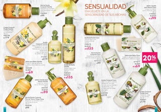 SENSUALIDADENVUÉLVETE EN LA
SENSORIALIDAD DE SUS AROMAS
Jabón para Baño Vainilla
Limpia tu piel gentilmente
y disfuta de su delicioso aroma
80 g
#44359
De $89
A $69
Jabón para Baño Coco
Limpia tu piel gentilmente y
disfuta de su delicioso aroma
80 g
#77877
De $89
A $69
Aceite
Corporal Vainilla
Dale a tu piel la máxima
hidratación con esta
fórmula que se absorbe
rápidamente
y que es ideal para
las pieles más secas
150 ml
#13481
$219
Aceite Corporal Coco
Dale a tu piel la máxima
hidratación con esta
fórmula que se absorbe
rápidamente y que
es ideal para las pieles
más secas
150 ml
#30709
$219
Aceite de Ducha
Vainilla
Textura ligera que
limpia e hidrata
200 ml
#38365
De $169
A $135
Aceite de Ducha Coco
Textura ligera que
limpia e hidrata
200 ml
#38614
De $169
A $135
Gel de Ducha
Corporal Vainilla
Despierta tus sentidos
mientras tomas la ducha
200 ml
#36964
$99
Gel de Ducha Corporal
Flor de Tiaré e Ylang-Ylang
Despierta tus sentidos mien-
tras tomas la ducha
200 ml
#42038
$99
Gel de Ducha
Corporal Coco
Despierta tus sentidos
mientras tomas la ducha
200 ml
#37213
$99
Jabón Líquido
para Manos Coco
Limpia tus manos
con su fórmula suave
190 ml
# 05563
De $129
A $99
20%DESC.
Jabón Líquido para
Manos Vainilla
Limpia tus manos
con su fórmula suave
190 ml
#04749
De $129
A $99
Crema Corporal
Fluida Vainilla
Humecta y deja
un rico aroma
390 ml
#08196
$179
Crema Corporal
Fluida Coco
Humecta y deja
un rico aroma
390 ml
#08667
$179
105104
 