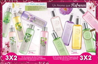 Un Matin au Jardin
Crema Corporal Perfumada
200 ml
$119c/u
Las flores más selectas recogidas con el
rocío de la mañana dan como resultado una
colección de aromas femeninos y delicados
para llevar todos los días.
3X2 EnlacompradedosCremas
CorporalesllévatelaterceraGRATIS
(Aromas combinables)
#83823
Flor de
Cerezo
#17344
Flor de
Cítricos
#15341
Lirio de
los Valles
#18727Té Verde
#20022
Lilas
#18668
Rosas
Fragancia de Tocador
100 ml
A $249c/u
Un Aroma que Refresca
Disfruta el aroma
frotando tu muñeca
#17494
Rosas
#16133
Flor de
Cítricos
#87691
Flor de
Cerezo
#18891
Lilas
#17670
Té Verde
#85563
Lirio de
los Valles
3X2Enla compra dedosFraganciasde
Tocadorllévatela terceraGRATIS
(Aromas combinables)
20 21
 