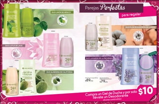 3534
Parejas Perfectas
para regalar
34 35
DUO LIMÓN DE MÉXICO
ConL
imón Ve
rde
d
e
M é xic
o
#84146
#13896
#18285
#72032
DUO ALMENDRA DE CALIFORNIA
Co
n Almend
ras
d
e
C a lifo r n
ia
$10
Gel de Ducha Corporal 250 ml
$89c/u
Desodorante Roll On
Antitrasnspirante 24H 60 ml
$79c/u
ConF
lor de Alg
odón
de la In di
a
#69677
#11267
DUO FLOR DE ALGODÓN DE LA INDIA
CompraunGeldeDuchayporsolo
llévate un Desodorante
(Aromas combinables)
DUO LAVANDIN DE LA PROVENZA
#13013
#83844
Co
n Lavand
in
de
la P r o v e n
za
#83844
DUO LOTUS DE LAOS
#12162
Con
Flor de L
otus
d e L a o s
Disfruta el aroma
frotando tu muñeca
 