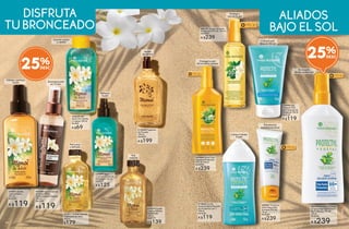 Piel
radiante
#31879 Aceite
Corporal Efecto
Destellante
100 ml
De $179
A $139
Piel suave
y satinada
Aroma
de verano
Refresca
la piel
Hidrata y perfuma
la piel
Suaviza cuerpo
y cabello
#33511 Aceite Corporal
Tradicional de Tiaré
100 ml
$179
Broncea tu piel
en 15 min.
#37380 Agua Corporal
en Spray Efecto
Autobronceado Express
150 ml
De $160
A $119
#13408 Fragancia
de Tocador
100 ml
De $249
A $199
#29201 Aceite
Corporal Seco
125 ml
De $159
A $119
#30291 Agua
Corporal Hidratante
Perfumada 125 ml
De $159
A $125
#25650 Gel
de Ducha Cabello
y Cuerpo 150 ml
De $89
A $69
25%
#63664 Spray Cero
Manchas Protección
FPS 30 150 ml
De $300
A $239
#64131 Aceite Satinado
Protección FPS 30 150 ml
De $300
A $239
#87995 ProtectorCorporal
enSpraySeguridadExtrema
AltaProtecciónFPS50
150ml
De $320
A $239
#89847 Protector
Solar Seguridad
Extrema FPS 50
75 ml
De $300
A $239
#13643 Loción
Corporal para Después
de Asolearse 3 en 1
150 ml
De $150
A $119
Protege tu piel
de los daños solares
Calma la piel
después del sol
Calma e hidrata
la piel
Protege y
suaviza la piel
Bronceado
de alta protección
Previene las
quemaduras leves
DISFRUTA
TUBRONCEADO
ALIADOS
BAJO EL SOL
#13985 Gel
Corporal SOS
para Después de
Asolearse 150 ml
De $150
A $119
25%
111110
CORPORALES
110 111
SOLARES
 