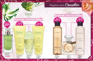 $59 $69
CompraunaFraganciade Tocador con 20%
dedescuento y llévate el Gel o la Crema asolo
#25295 Fragancia
de Tocador Moment
de Bonheur 50 ml
De $449
A $329
MÁS DE
25%
#67126 Gel de Ducha
Corporal Perfumado
200 ml
$119
#67254 Crema
Fluida Corporal
Perfumada 200 ml
$129
#67503 Fragancia
de Tocador 60 ml
De $299
A $239
16
Clásica
$89 $99
CompraunaFraganciadeTocadorcon20%
dedescuento y llévateel Gel o laCremaasolo
#85091 Gel de
Ducha Corporal
Perfumado 200 ml
$169
#84848 Crema
Fluida Corporal
Perfumada 200 ml
$209
#81976 Agua
de Perfume 50 ml
De $529
A $419
Regalos para Encantar
Disfruta el aroma
frotando tu muñeca
Romántica
16 17
 