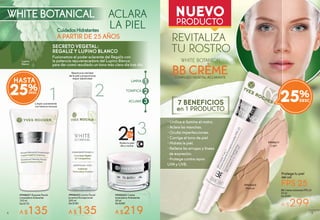 7 BENEFICIOS
en 1 PRODUCTO
FPS 25
Protege tu piel
del sol
WHITE BOTANICAL
CuidadosHidratantes
SECRETO VEGETAL:
REGALIZ Y LUPINO BLANCO
Fusionamos el poder aclarante del Regaliz con
la potencia rejuvenecedora del Lupino Blanco
para dar como resultado un tono más claro día tras día.
BB Crème Aclarante FPS 25
40 ml
De $380
A $299
WHITE BOTANICAL
COMPLEJO VEGETAL ACLARANTE
BB CRÈME
REVITALIZA
TU ROSTRO
ACLARA
LA PIEL
A PARTIR DE 25 AÑOS
#948611
Light
#948603
Medium
Reactiva la claridad
de la piel y proporciona
mayor elasticidad
#948600 Loción Facial
Juventud Excepcional
200 ml
De $180
A $135
Aclara tu piel
día y noche
#948602 Crema
Aclaradora Hidratante
50 ml
De $280
A $219
Limpia suavemente
con textura mousse
#948601 Espuma Facial
Limpiadora Aclarante
125 ml
De $170
A $135
1
2
3
LIMPIA
TONIFICA
ACLARA
21
3
Lupino
Blanco
25%
• Unifica e ilumina el rostro.
• Aclara las manchas.
• Oculta imperfecciones.
• Corrige el tono de piel.
• Hidrata la piel.
• Rellena las arrugas y líneas
de expresión.
• Protege contra rayos
UVA y UVB.
HASTA
25%
4 54
 
