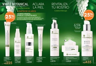 REVITALIZA
TU ROSTRO
ACLARA
LA PIEL
WHITE BOTANICAL
CuidadosHidratantes
CuidadosAntiarrugas
SECRETO VEGETAL:
REGALIZ Y LUPINO BLANCO
Fusionamos el poder aclarante del Regaliz con
la potencia rejuvenecedora del Lupino Blanco para
dar como resultado un tono más claro día tras día.
Aclara el tono
de las manchas
#948604 Corrector
Contra Manchas
Juventud Excepcional
14 ml
De $300
A $225
Refresca
y aclara
#948608 Spray
Facial Juventud
Excepcional
50 ml
De $200
A $159
Disminuye las ojeras y aclara
el contorno de ojos
#948605 Crema Contorno
de Ojos Juventud
Excepcional 15 ml
De $380
A $299
#948606 Sérum
Facial Juventud
Excepcional 30 ml
De $580
A $435
Disminuye el tamaño
de las manchas
Aporta mayor
claridad de la piel
#948607 Emulsión Juventud
Excepcional FPS 30
50 ml
De $600
A $479
Aclara y alisa la piel durante
la noche
#948610 Crema Facial
de Noche Juventud Excepcional
50 ml
De $550
A $439
A PARTIR DE 35 AÑOS
25%
Lupino
Blanco
Piel más clara
en un mes*
65%
* Pruebas realizadas bajo control dermatológico en 25 mujeres durante 4 semanas de uso.
Limpia y desmaquilla
tu rostro
#948609 Aceite
Desmaquillante
Excepcional
100 ml
De $300
A $239
25%
76
ANTIARRUGAS
 