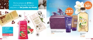 4140FRAGANCIAS FRAGANCIAS
* Hasta agotar existencias
*Ayuda de venta
#948722 Set Ducha.
Contiene: 1 Gel de Ducha Sandía de
Brasil, 1 Gel de Ducha Flor de Algodón de
la India y 1 Gel de Ducha Granos de Café
de Brasil 250 ml c/u
De: $267
A SOLO: $95
SET JARDINS
DU MONDE
Por la compra de $750en
productos de esta Campaña
adquiere un Set Jardins du Monde
Con Grano
sdeCafé
de
Brasil
ConSa
ndía
d e A
stracán
ConF
lor de Alg
odón
de la In di
a
MEJOR
PRECIO DEL AÑO
30%
Disfruta el
aroma
frotando tu
muñeca
#50933 Coffret de Pies
Contiene: 1 Exfoliante en Gel para Pies Efecto Piel Lisa 50 ml,
1 Crema Reparadora para Pies 50 ml y 1 Cosmetiquera
De $249
A $185 #33511 Aceite Corporal
Tradicional de Tiaré
100 ml
De $179
A $125
DETALLES
PARA CONSENTIRLA
25%
 